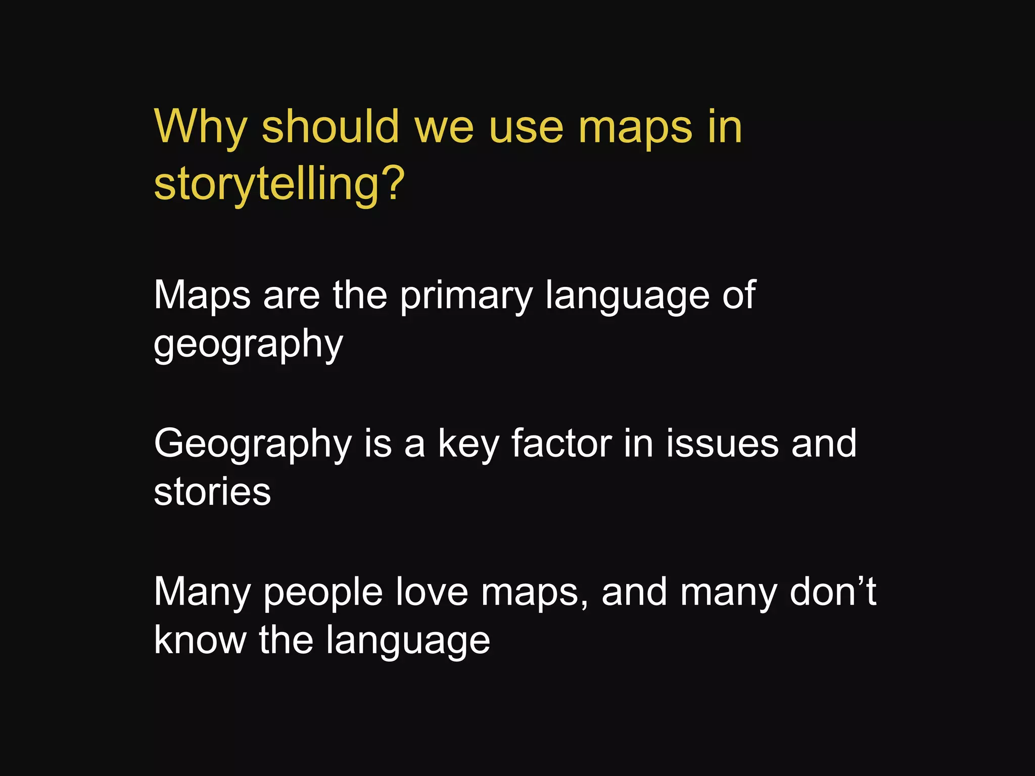Why should we use maps in
storytelling?
Maps are the primary language of
geography
Geography is a key factor in issues and
stories
Many people love maps, and many don’t
know the language

 