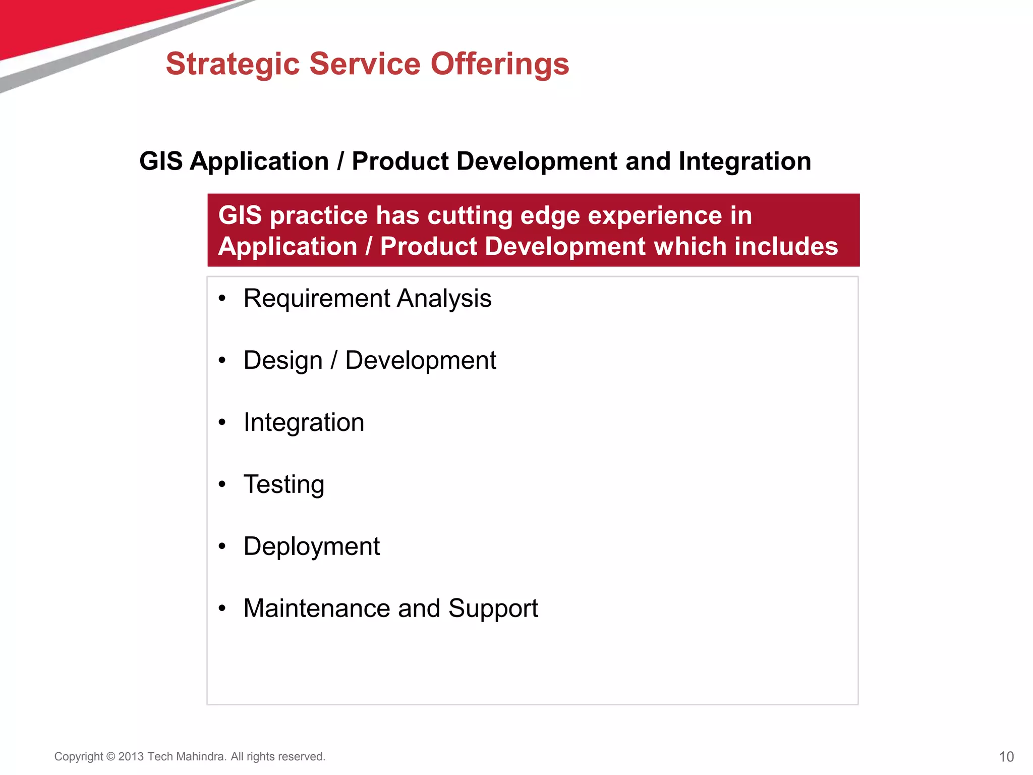 10Copyright © 2013 Tech Mahindra. All rights reserved.
GIS Application / Product Development and Integration
GIS practice has cutting edge experience in
Application / Product Development which includes
• Requirement Analysis
• Design / Development
• Integration
• Testing
• Deployment
• Maintenance and Support
Strategic Service Offerings
 