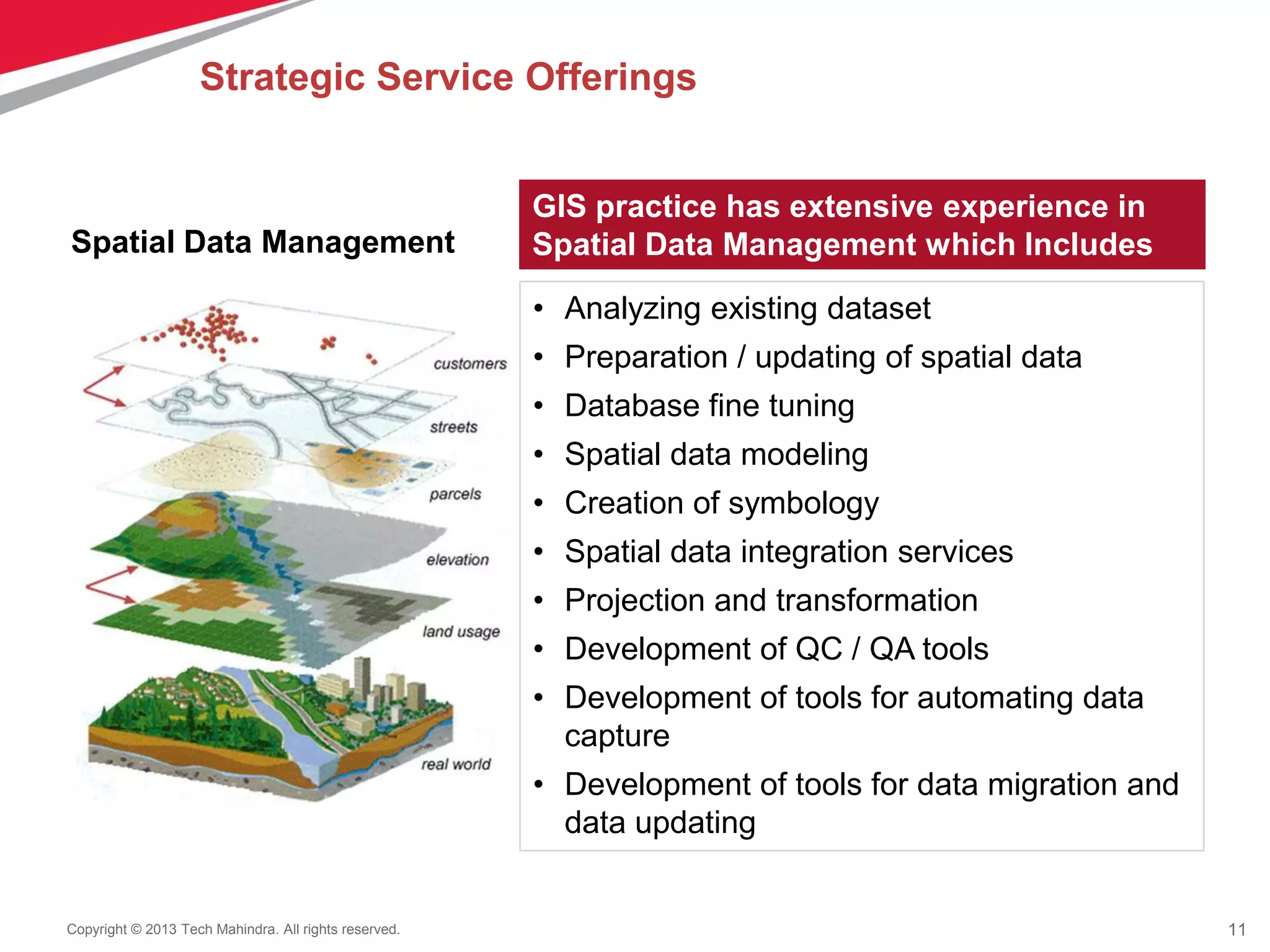 11Copyright © 2013 Tech Mahindra. All rights reserved.
GIS practice has extensive experience in
Spatial Data Management which Includes
• Analyzing existing dataset
• Preparation / updating of spatial data
• Database fine tuning
• Spatial data modeling
• Creation of symbology
• Spatial data integration services
• Projection and transformation
• Development of QC / QA tools
• Development of tools for automating data
capture
• Development of tools for data migration and
data updating
Strategic Service Offerings
Spatial Data Management
 