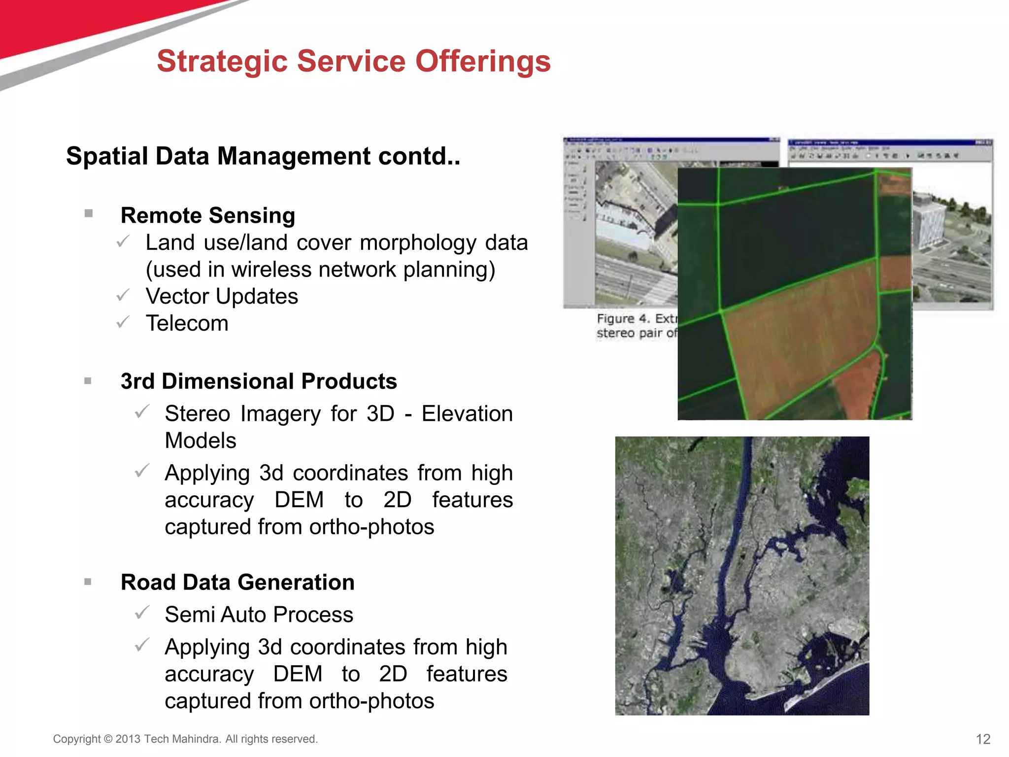 12Copyright © 2013 Tech Mahindra. All rights reserved.
 Remote Sensing
 Land use/land cover morphology data
(used in wireless network planning)
 Vector Updates
 Telecom
 Road Data Generation
 Semi Auto Process
 Applying 3d coordinates from high
accuracy DEM to 2D features
captured from ortho-photos
 3rd Dimensional Products
 Stereo Imagery for 3D - Elevation
Models
 Applying 3d coordinates from high
accuracy DEM to 2D features
captured from ortho-photos
Spatial Data Management contd..
Strategic Service Offerings
 