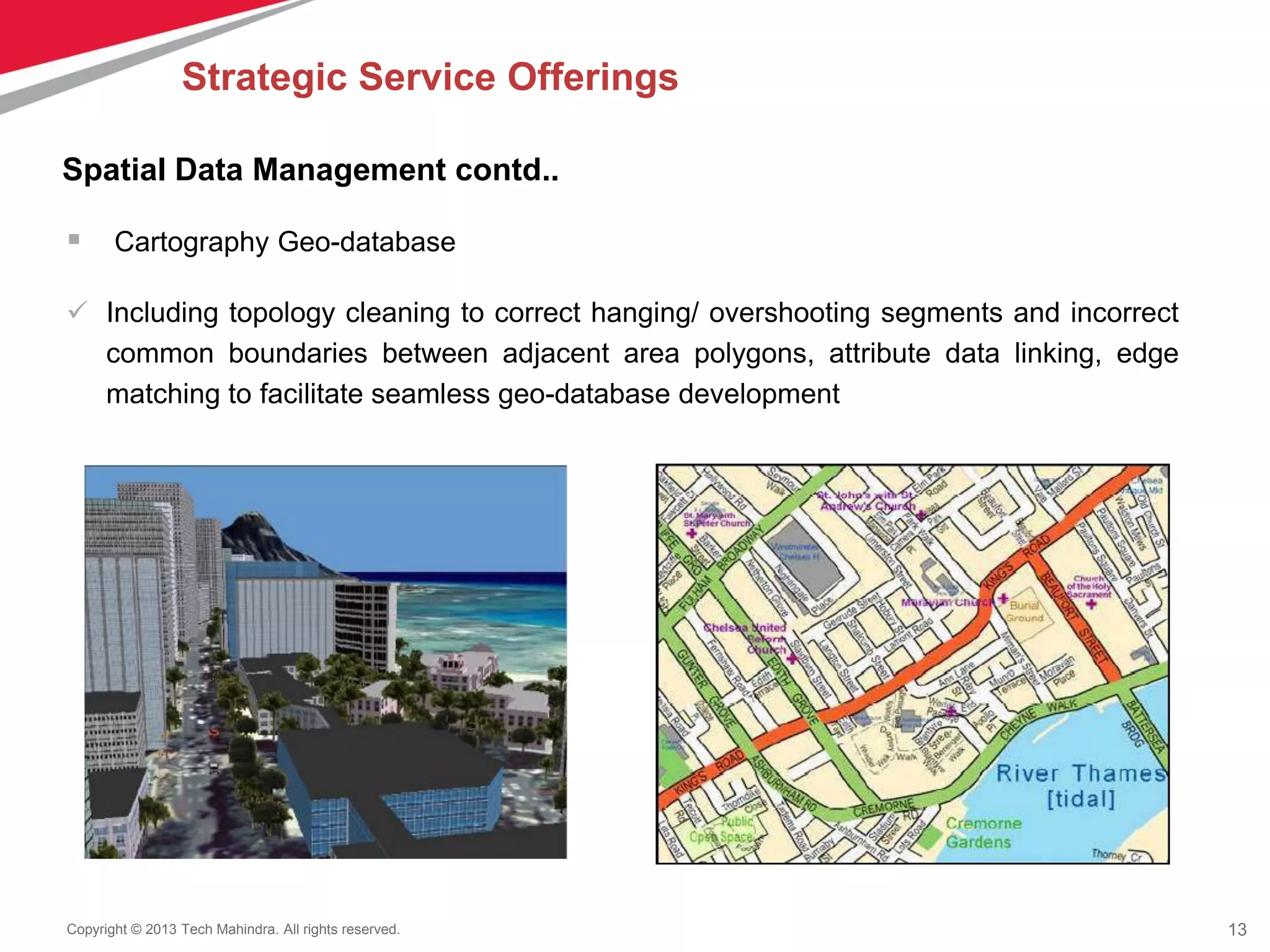13Copyright © 2013 Tech Mahindra. All rights reserved.
 Cartography Geo-database
 Including topology cleaning to correct hanging/ overshooting segments and incorrect
common boundaries between adjacent area polygons, attribute data linking, edge
matching to facilitate seamless geo-database development
Spatial Data Management contd..
Strategic Service Offerings
 