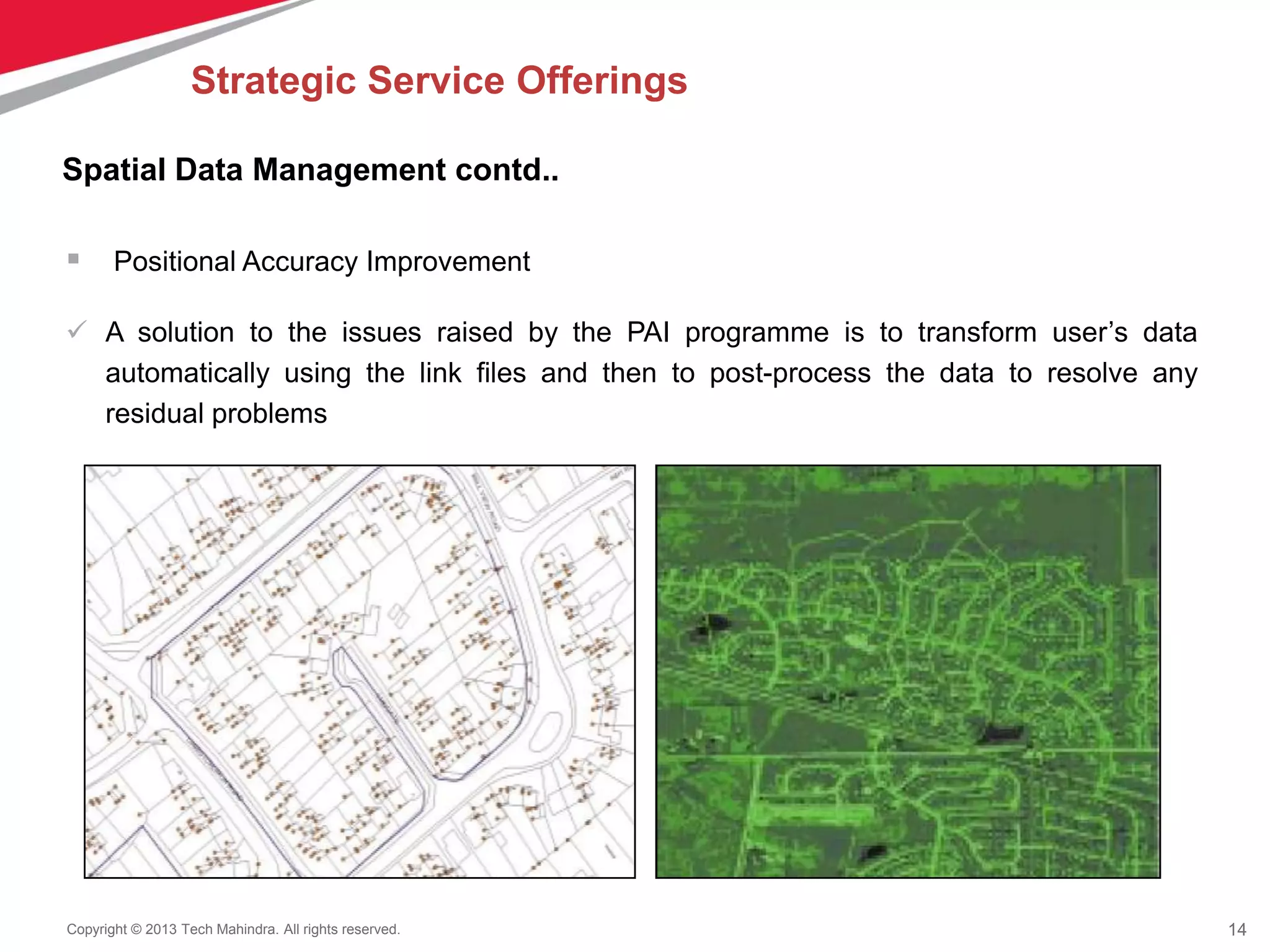 14Copyright © 2013 Tech Mahindra. All rights reserved.
 Positional Accuracy Improvement
 A solution to the issues raised by the PAI programme is to transform user’s data
automatically using the link files and then to post-process the data to resolve any
residual problems
Spatial Data Management contd..
Strategic Service Offerings
 