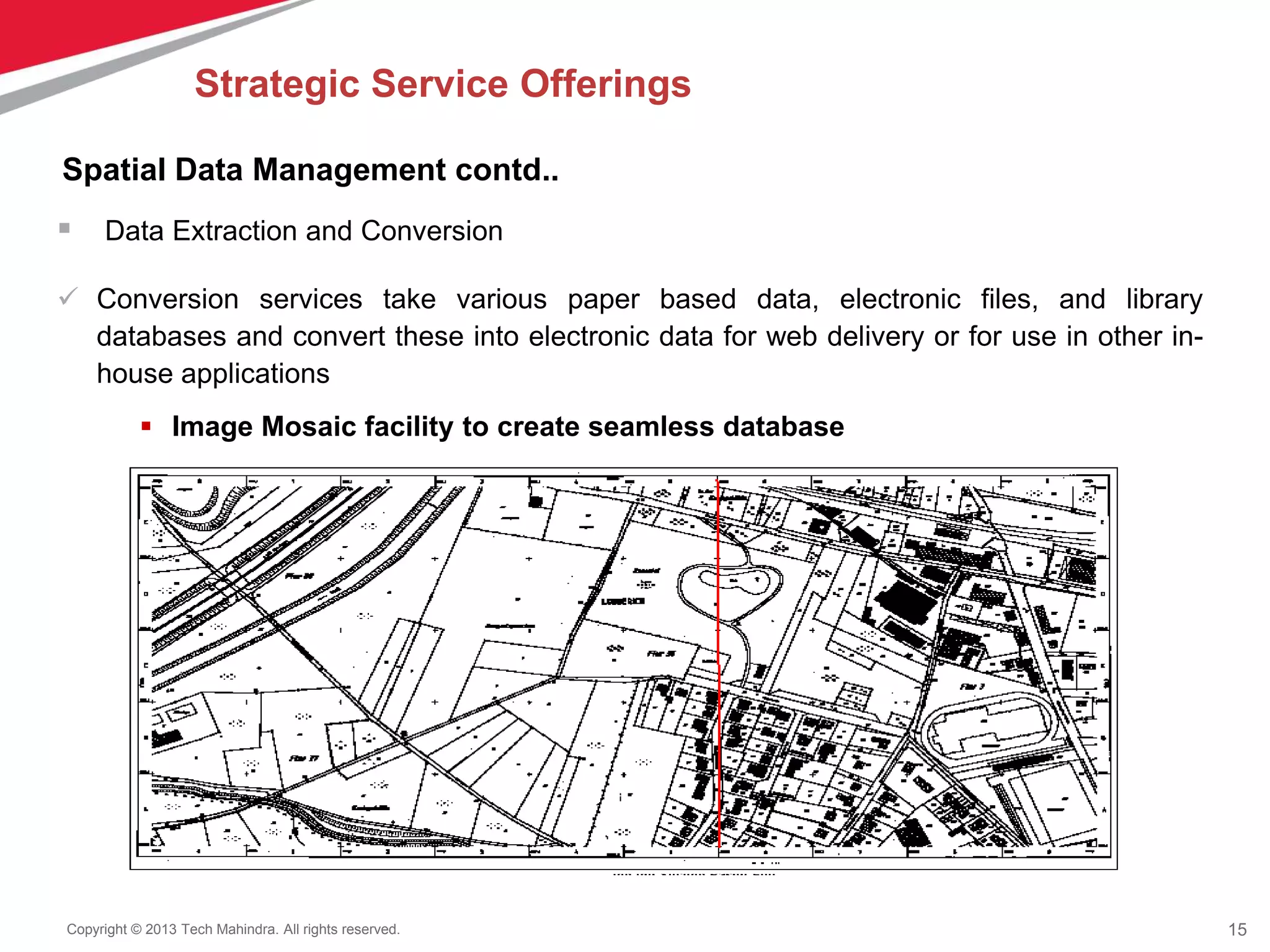 15Copyright © 2013 Tech Mahindra. All rights reserved.
 Data Extraction and Conversion
 Conversion services take various paper based data, electronic files, and library
databases and convert these into electronic data for web delivery or for use in other in-
house applications
 Image Mosaic facility to create seamless database
Spatial Data Management contd..
Strategic Service Offerings
 