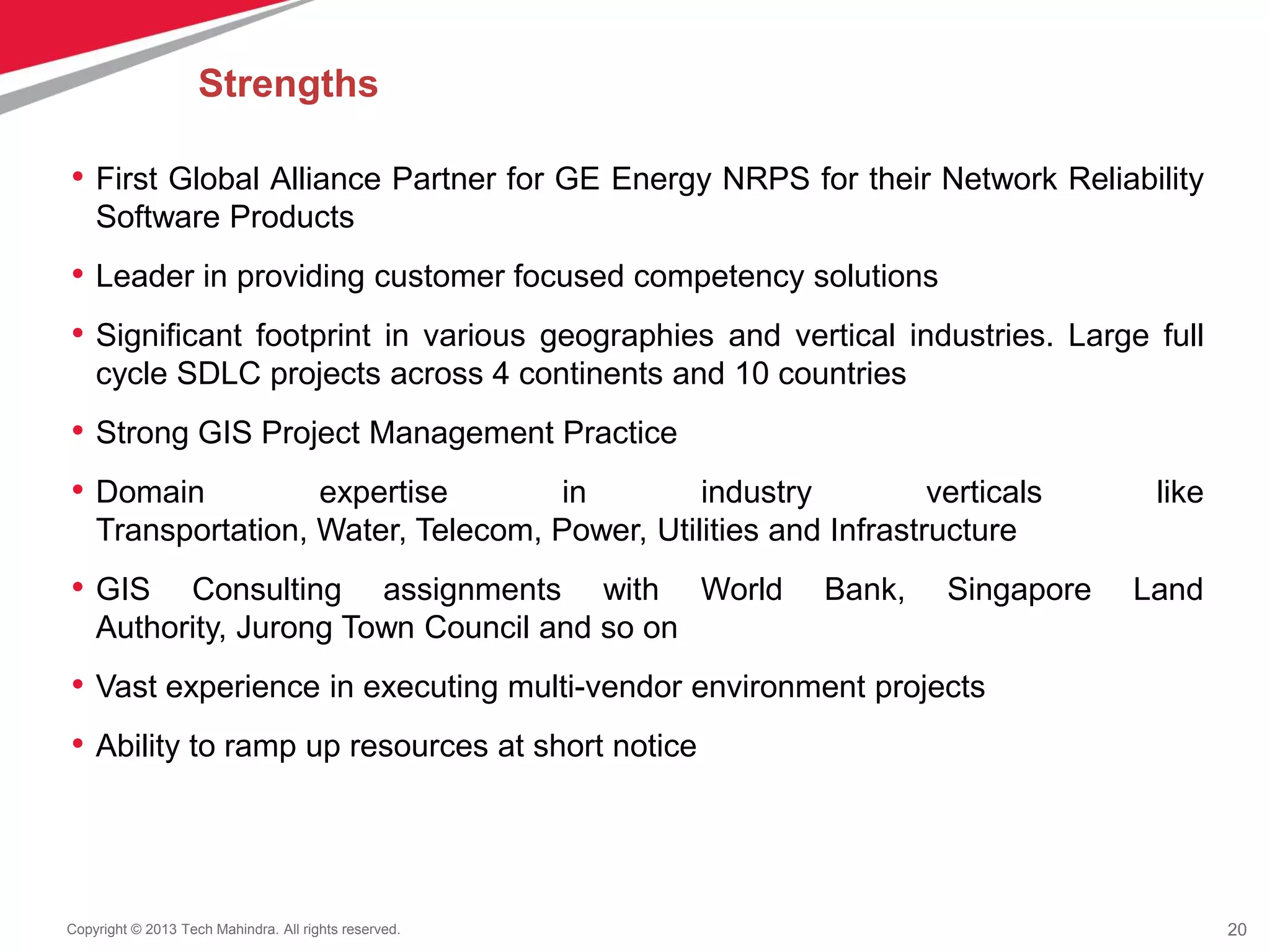 20Copyright © 2013 Tech Mahindra. All rights reserved.
• First Global Alliance Partner for GE Energy NRPS for their Network Reliability
Software Products
• Leader in providing customer focused competency solutions
• Significant footprint in various geographies and vertical industries. Large full
cycle SDLC projects across 4 continents and 10 countries
• Strong GIS Project Management Practice
• Domain expertise in industry verticals like
Transportation, Water, Telecom, Power, Utilities and Infrastructure
• GIS Consulting assignments with World Bank, Singapore Land
Authority, Jurong Town Council and so on
• Vast experience in executing multi-vendor environment projects
• Ability to ramp up resources at short notice
Strengths
 