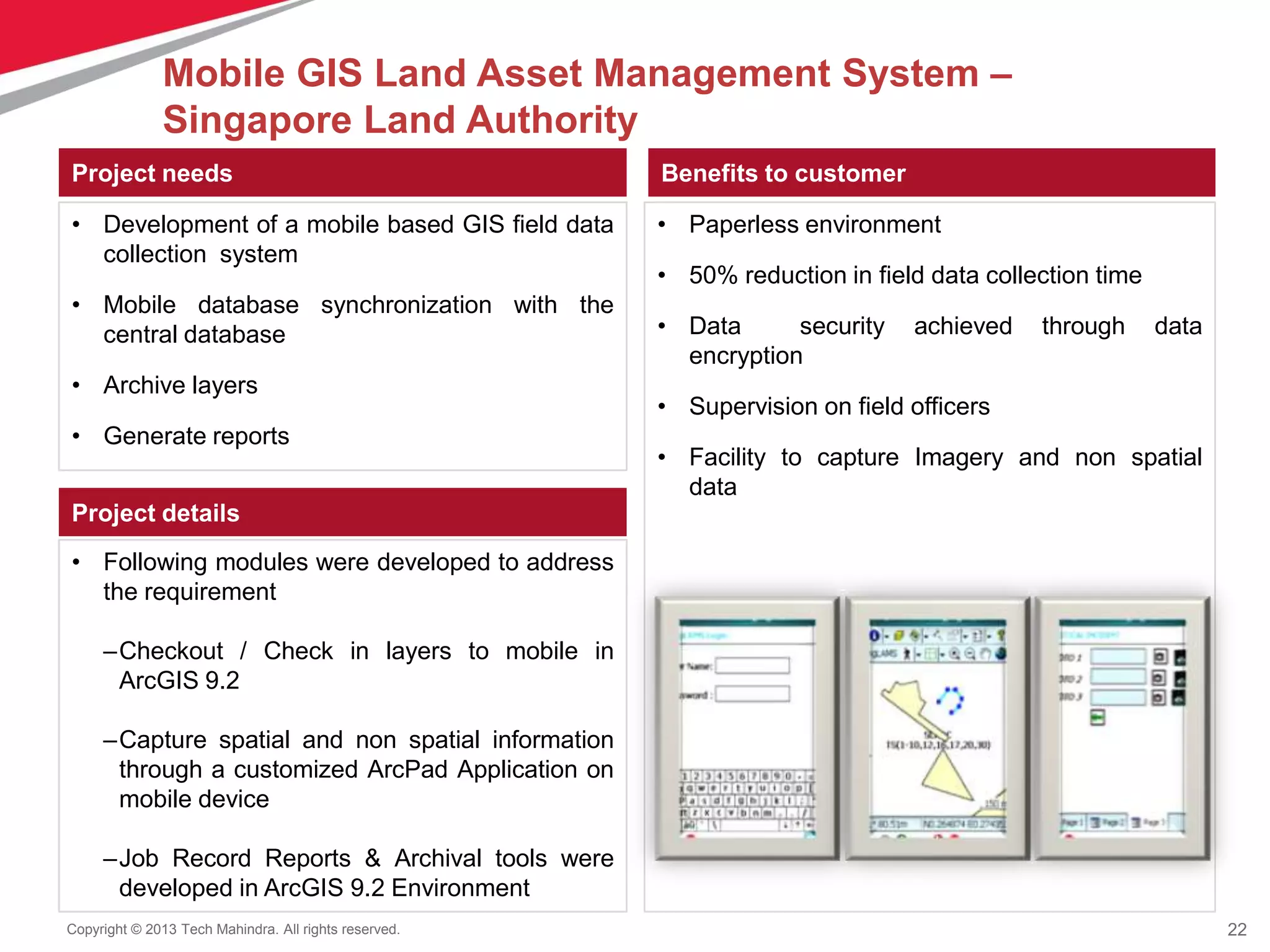 22Copyright © 2013 Tech Mahindra. All rights reserved.
Project needs
• Development of a mobile based GIS field data
collection system
• Mobile database synchronization with the
central database
• Archive layers
• Generate reports
Benefits to customer
Project details
• Following modules were developed to address
the requirement
–Checkout / Check in layers to mobile in
ArcGIS 9.2
–Capture spatial and non spatial information
through a customized ArcPad Application on
mobile device
–Job Record Reports & Archival tools were
developed in ArcGIS 9.2 Environment
• Paperless environment
• 50% reduction in field data collection time
• Data security achieved through data
encryption
• Supervision on field officers
• Facility to capture Imagery and non spatial
data
Mobile GIS Land Asset Management System –
Singapore Land Authority
 
