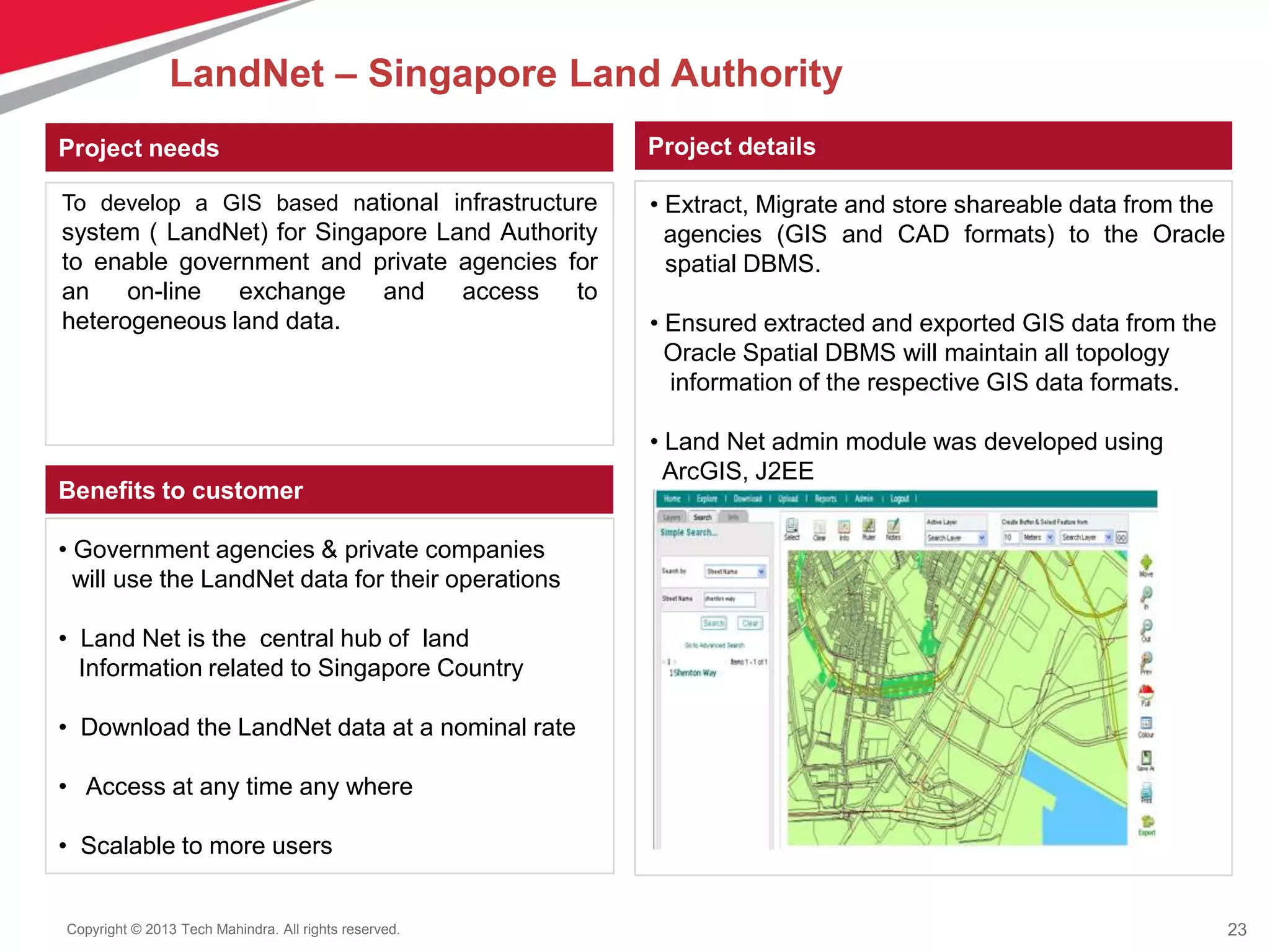 23Copyright © 2013 Tech Mahindra. All rights reserved.
Project needs Project details
Benefits to customer
To develop a GIS based national infrastructure
system ( LandNet) for Singapore Land Authority
to enable government and private agencies for
an on-line exchange and access to
heterogeneous land data.
• Extract, Migrate and store shareable data from the
agencies (GIS and CAD formats) to the Oracle
spatial DBMS.
• Ensured extracted and exported GIS data from the
Oracle Spatial DBMS will maintain all topology
information of the respective GIS data formats.
• Land Net admin module was developed using
ArcGIS, J2EE
• Government agencies & private companies
will use the LandNet data for their operations
• Land Net is the central hub of land
Information related to Singapore Country
• Download the LandNet data at a nominal rate
• Access at any time any where
• Scalable to more users
LandNet – Singapore Land Authority
 