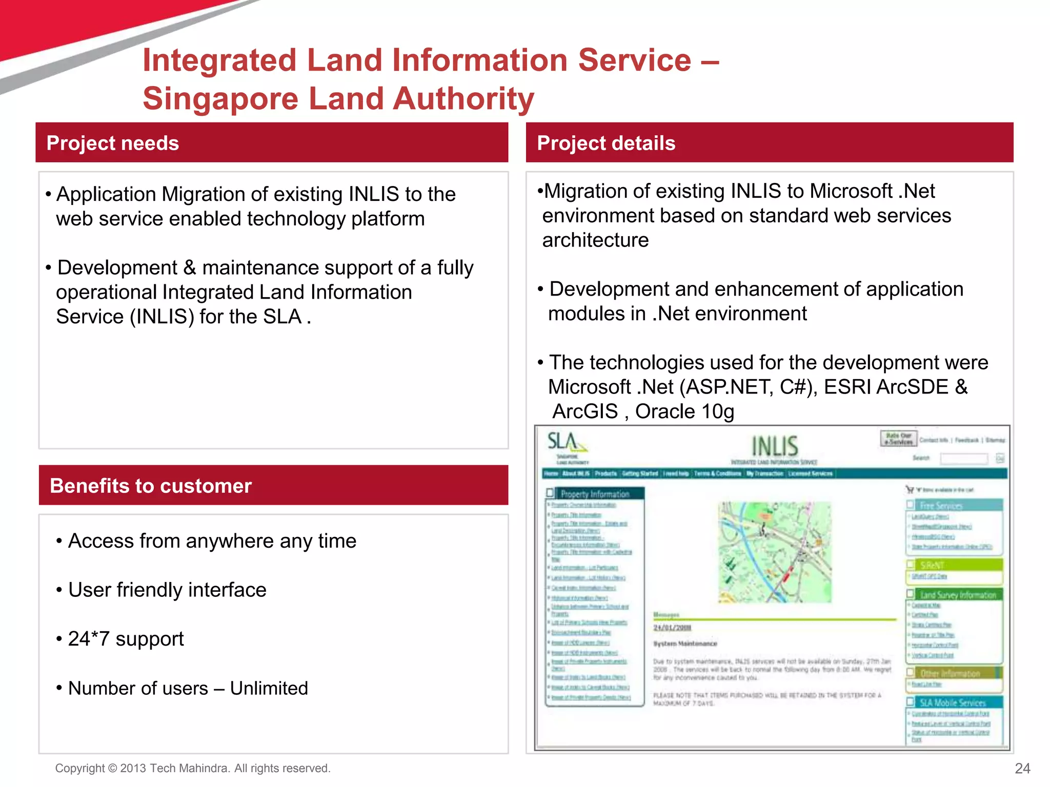 24Copyright © 2013 Tech Mahindra. All rights reserved.
Project needs Project details
Benefits to customer
•Migration of existing INLIS to Microsoft .Net
environment based on standard web services
architecture
• Development and enhancement of application
modules in .Net environment
• The technologies used for the development were
Microsoft .Net (ASP.NET, C#), ESRI ArcSDE &
ArcGIS , Oracle 10g
• Access from anywhere any time
• User friendly interface
• 24*7 support
• Number of users – Unlimited
• Application Migration of existing INLIS to the
web service enabled technology platform
• Development & maintenance support of a fully
operational Integrated Land Information
Service (INLIS) for the SLA .
Integrated Land Information Service –
Singapore Land Authority
 