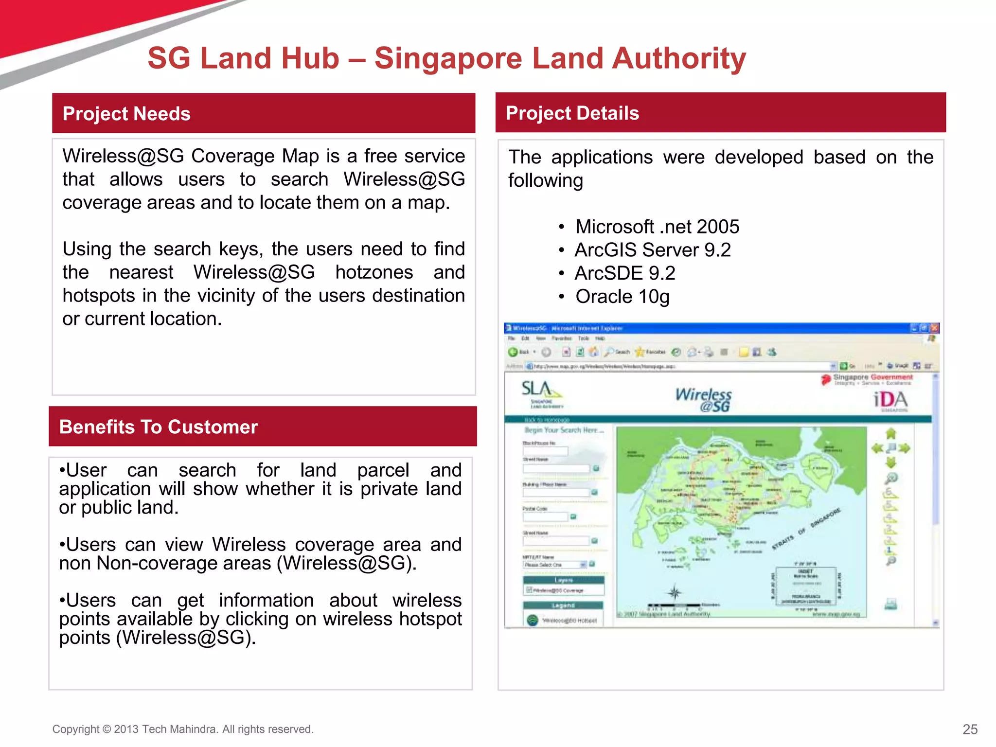 25Copyright © 2013 Tech Mahindra. All rights reserved.
•User can search for land parcel and
application will show whether it is private land
or public land.
•Users can view Wireless coverage area and
non Non-coverage areas (Wireless@SG).
•Users can get information about wireless
points available by clicking on wireless hotspot
points (Wireless@SG).
Wireless@SG Coverage Map is a free service
that allows users to search Wireless@SG
coverage areas and to locate them on a map.
Using the search keys, the users need to find
the nearest Wireless@SG hotzones and
hotspots in the vicinity of the users destination
or current location.
The applications were developed based on the
following
• Microsoft .net 2005
• ArcGIS Server 9.2
• ArcSDE 9.2
• Oracle 10g
Project Needs Project Details
Benefits To Customer
SG Land Hub – Singapore Land Authority
 