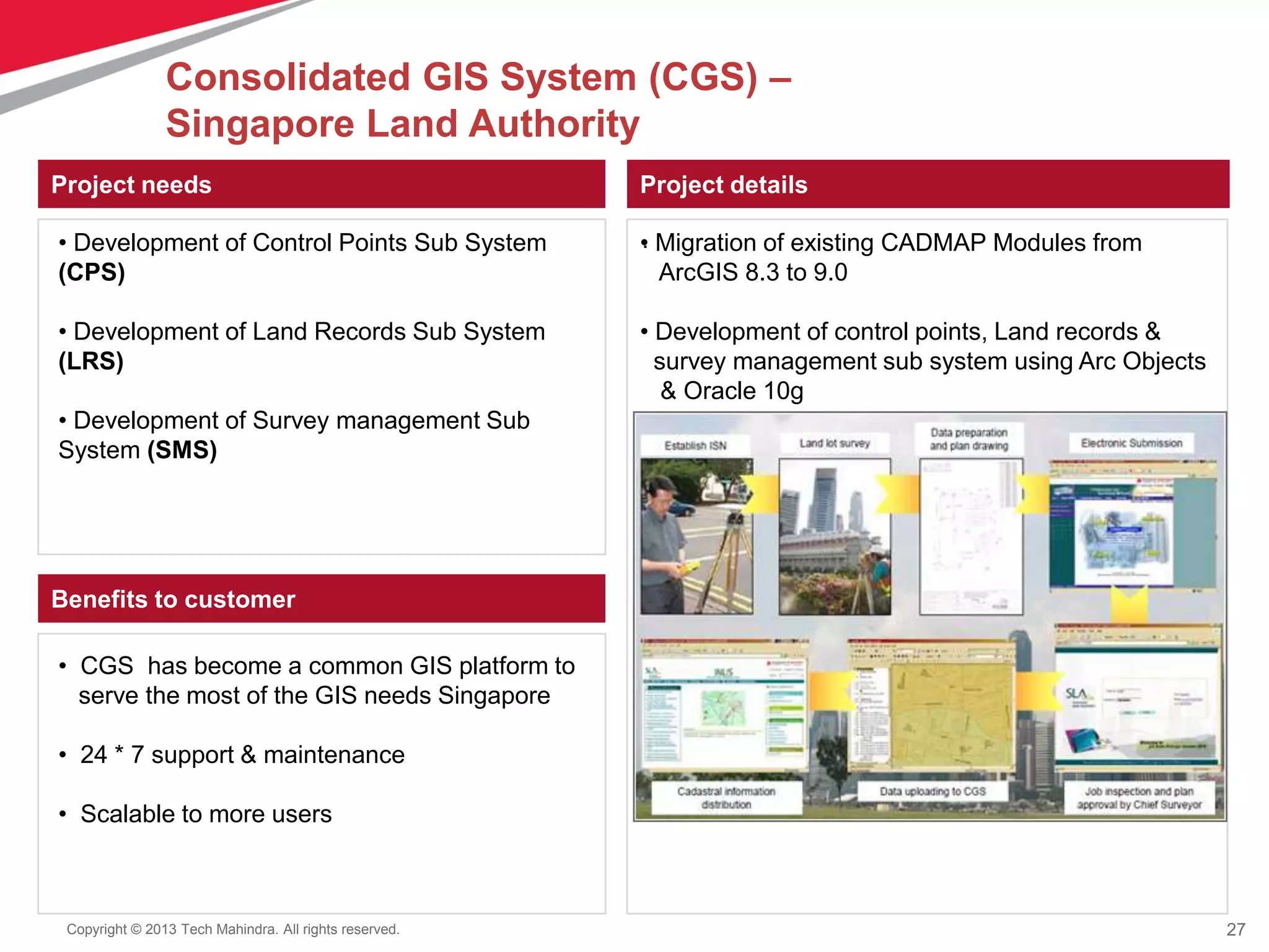 27Copyright © 2013 Tech Mahindra. All rights reserved.
Project needs Project details
.
Benefits to customer
• Migration of existing CADMAP Modules from
ArcGIS 8.3 to 9.0
• Development of control points, Land records &
survey management sub system using Arc Objects
& Oracle 10g
• CGS has become a common GIS platform to
serve the most of the GIS needs Singapore
• 24 * 7 support & maintenance
• Scalable to more users
• Development of Control Points Sub System
(CPS)
• Development of Land Records Sub System
(LRS)
• Development of Survey management Sub
System (SMS)
Consolidated GIS System (CGS) –
Singapore Land Authority
 
