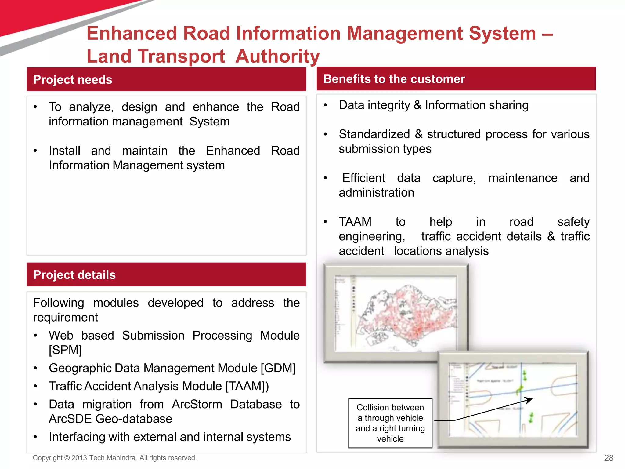 28Copyright © 2013 Tech Mahindra. All rights reserved.
Project needs
• To analyze, design and enhance the Road
information management System
• Install and maintain the Enhanced Road
Information Management system
Benefits to the customer
• Data integrity & Information sharing
• Standardized & structured process for various
submission types
• Efficient data capture, maintenance and
administration
• TAAM to help in road safety
engineering, traffic accident details & traffic
accident locations analysis
Project details
Following modules developed to address the
requirement
• Web based Submission Processing Module
[SPM]
• Geographic Data Management Module [GDM]
• Traffic Accident Analysis Module [TAAM])
• Data migration from ArcStorm Database to
ArcSDE Geo-database
• Interfacing with external and internal systems
Collision between
a through vehicle
and a right turning
vehicle
Enhanced Road Information Management System –
Land Transport Authority
 