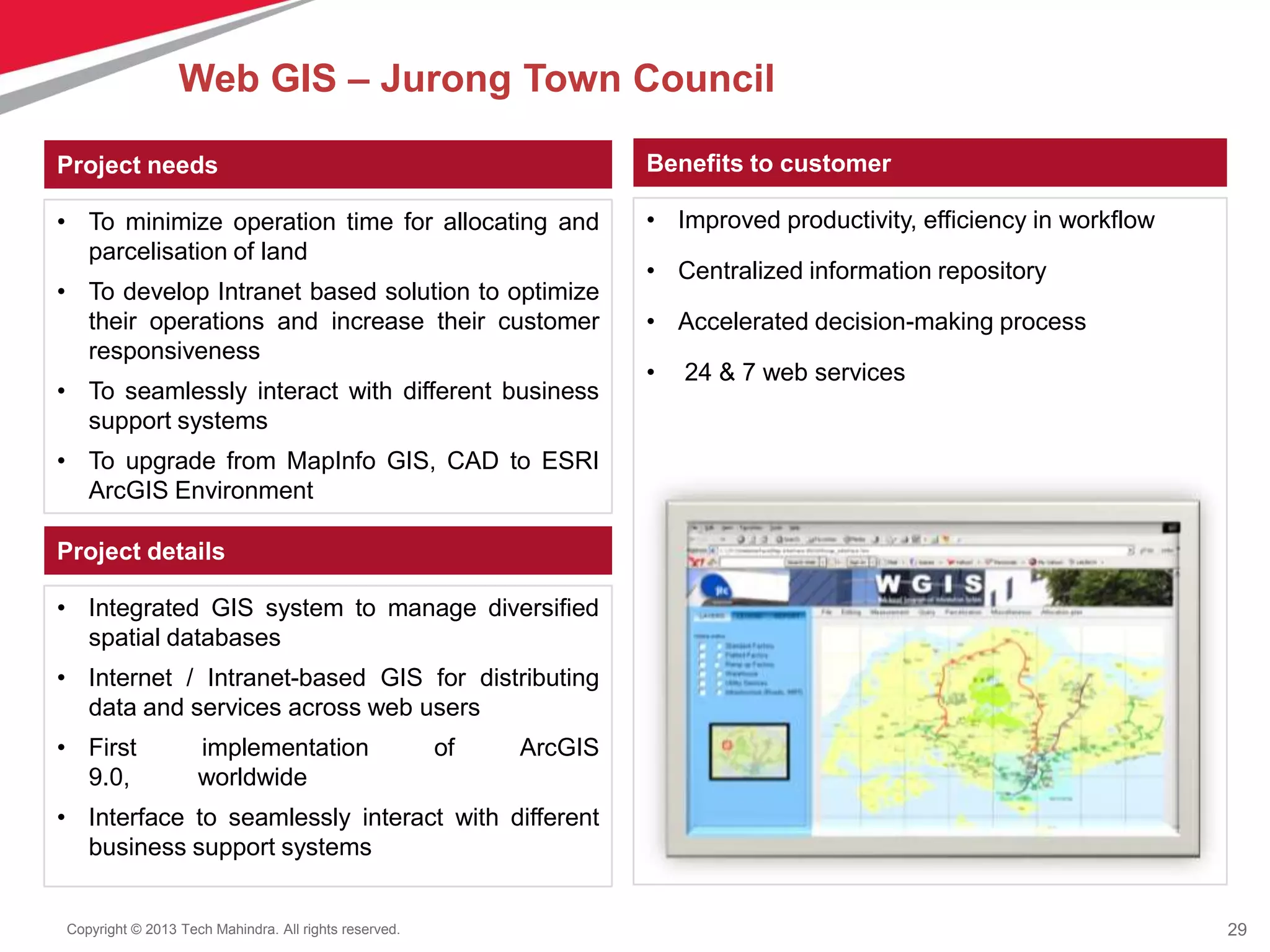 29Copyright © 2013 Tech Mahindra. All rights reserved.
Project needs
• To minimize operation time for allocating and
parcelisation of land
• To develop Intranet based solution to optimize
their operations and increase their customer
responsiveness
• To seamlessly interact with different business
support systems
• To upgrade from MapInfo GIS, CAD to ESRI
ArcGIS Environment
Benefits to customer
Project details
• Integrated GIS system to manage diversified
spatial databases
• Internet / Intranet-based GIS for distributing
data and services across web users
• First implementation of ArcGIS
9.0, worldwide
• Interface to seamlessly interact with different
business support systems
• Improved productivity, efficiency in workflow
• Centralized information repository
• Accelerated decision-making process
• 24 & 7 web services
Web GIS – Jurong Town Council
 