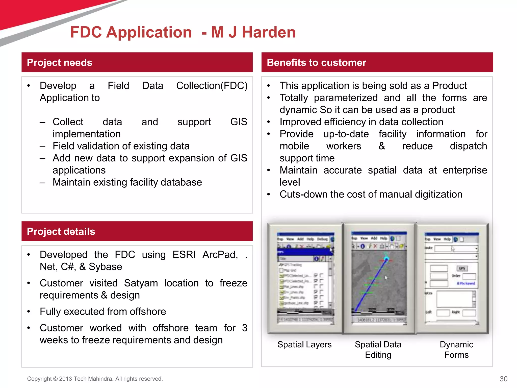 30Copyright © 2013 Tech Mahindra. All rights reserved.
Project needs
• Develop a Field Data Collection(FDC)
Application to
– Collect data and support GIS
implementation
– Field validation of existing data
– Add new data to support expansion of GIS
applications
– Maintain existing facility database
Benefits to customer
• This application is being sold as a Product
• Totally parameterized and all the forms are
dynamic So it can be used as a product
• Improved efficiency in data collection
• Provide up-to-date facility information for
mobile workers & reduce dispatch
support time
• Maintain accurate spatial data at enterprise
level
• Cuts-down the cost of manual digitization
Project details
• Developed the FDC using ESRI ArcPad, .
Net, C#, & Sybase
• Customer visited Satyam location to freeze
requirements & design
• Fully executed from offshore
• Customer worked with offshore team for 3
weeks to freeze requirements and design Dynamic
Forms
Spatial Data
Editing
Spatial Layers
FDC Application - M J Harden
 