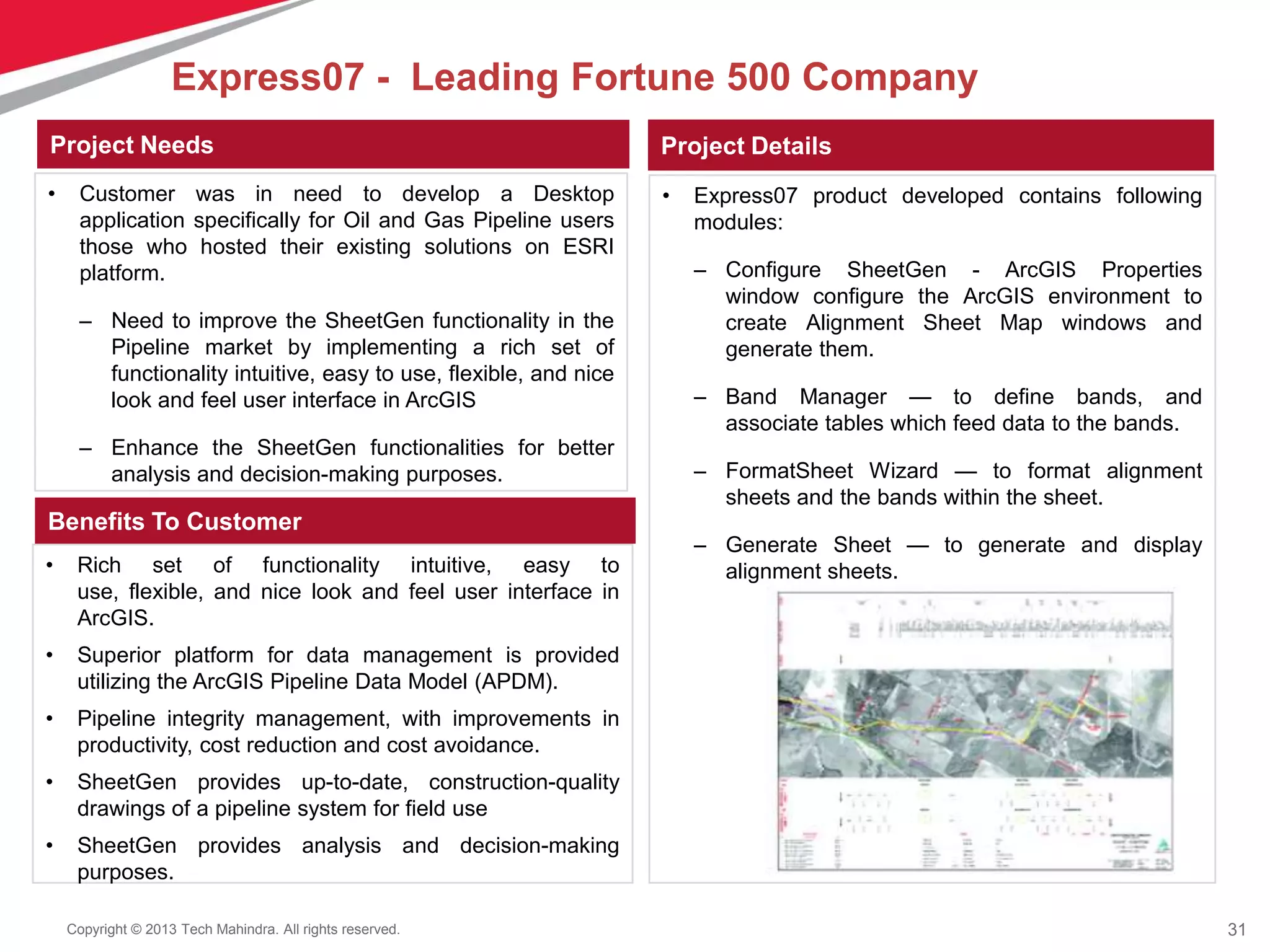 31Copyright © 2013 Tech Mahindra. All rights reserved.
• Rich set of functionality intuitive, easy to
use, flexible, and nice look and feel user interface in
ArcGIS.
• Superior platform for data management is provided
utilizing the ArcGIS Pipeline Data Model (APDM).
• Pipeline integrity management, with improvements in
productivity, cost reduction and cost avoidance.
• SheetGen provides up-to-date, construction-quality
drawings of a pipeline system for field use
• SheetGen provides analysis and decision-making
purposes.
• Customer was in need to develop a Desktop
application specifically for Oil and Gas Pipeline users
those who hosted their existing solutions on ESRI
platform.
– Need to improve the SheetGen functionality in the
Pipeline market by implementing a rich set of
functionality intuitive, easy to use, flexible, and nice
look and feel user interface in ArcGIS
– Enhance the SheetGen functionalities for better
analysis and decision-making purposes.
• Express07 product developed contains following
modules:
– Configure SheetGen - ArcGIS Properties
window configure the ArcGIS environment to
create Alignment Sheet Map windows and
generate them.
– Band Manager — to define bands, and
associate tables which feed data to the bands.
– FormatSheet Wizard — to format alignment
sheets and the bands within the sheet.
– Generate Sheet — to generate and display
alignment sheets.
Project Needs Project Details
Benefits To Customer
Express07 - Leading Fortune 500 Company
 