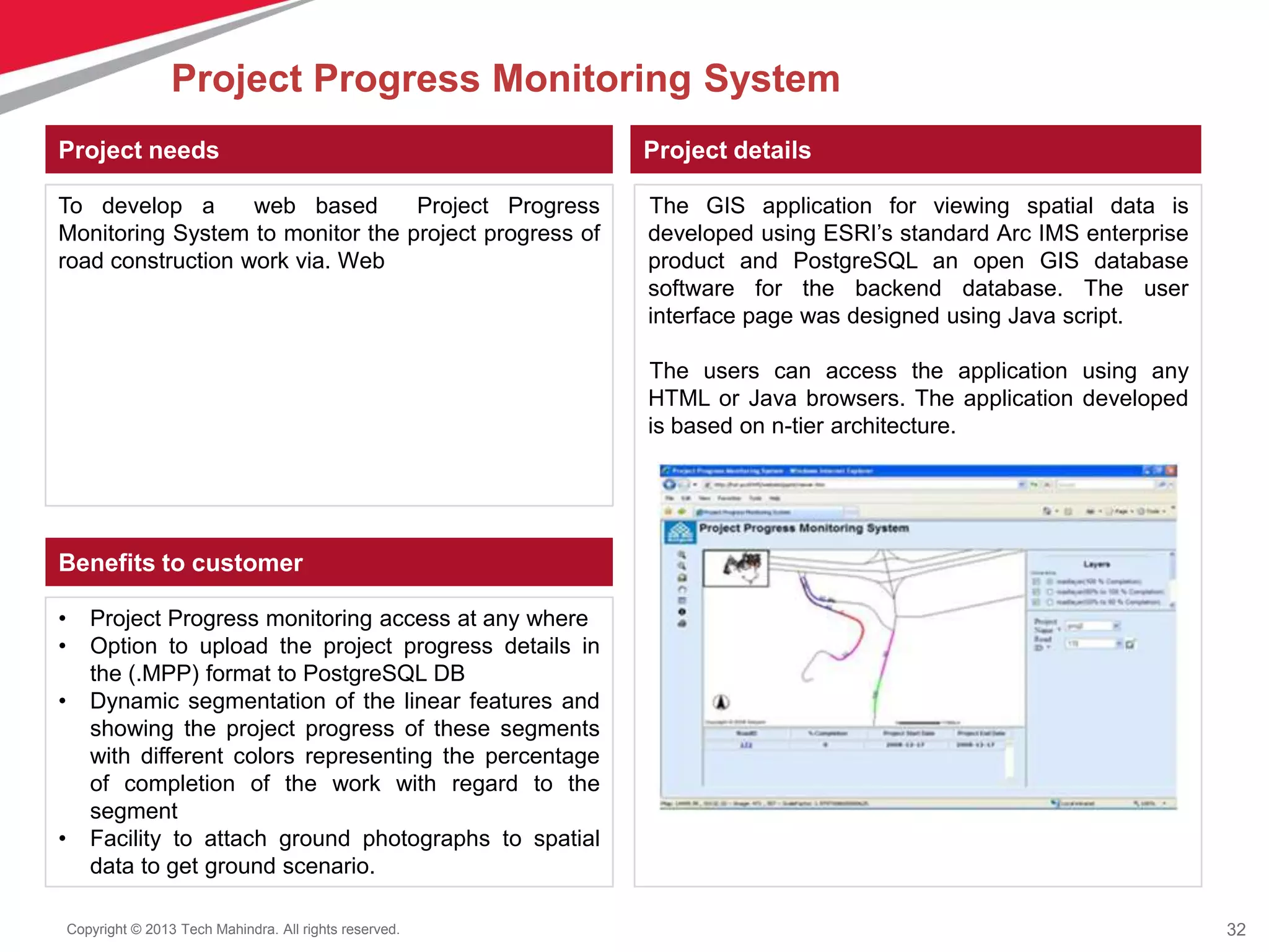 32Copyright © 2013 Tech Mahindra. All rights reserved.
Project needs
To develop a web based Project Progress
Monitoring System to monitor the project progress of
road construction work via. Web
Project details
The GIS application for viewing spatial data is
developed using ESRI’s standard Arc IMS enterprise
product and PostgreSQL an open GIS database
software for the backend database. The user
interface page was designed using Java script.
The users can access the application using any
HTML or Java browsers. The application developed
is based on n-tier architecture.
Benefits to customer
• Project Progress monitoring access at any where
• Option to upload the project progress details in
the (.MPP) format to PostgreSQL DB
• Dynamic segmentation of the linear features and
showing the project progress of these segments
with different colors representing the percentage
of completion of the work with regard to the
segment
• Facility to attach ground photographs to spatial
data to get ground scenario.
Project Progress Monitoring System
 
