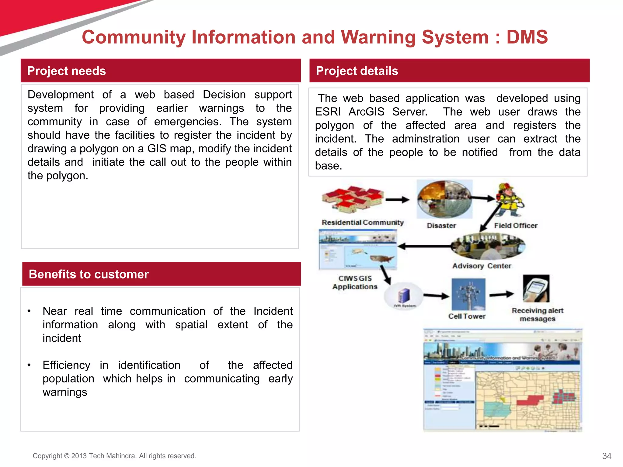 34Copyright © 2013 Tech Mahindra. All rights reserved.
Project needs Project details
Benefits to customer
Development of a web based Decision support
system for providing earlier warnings to the
community in case of emergencies. The system
should have the facilities to register the incident by
drawing a polygon on a GIS map, modify the incident
details and initiate the call out to the people within
the polygon.
The web based application was developed using
ESRI ArcGIS Server. The web user draws the
polygon of the affected area and registers the
incident. The adminstration user can extract the
details of the people to be notified from the data
base.
• Near real time communication of the Incident
information along with spatial extent of the
incident
• Efficiency in identification of the affected
population which helps in communicating early
warnings
Community Information and Warning System : DMS
 