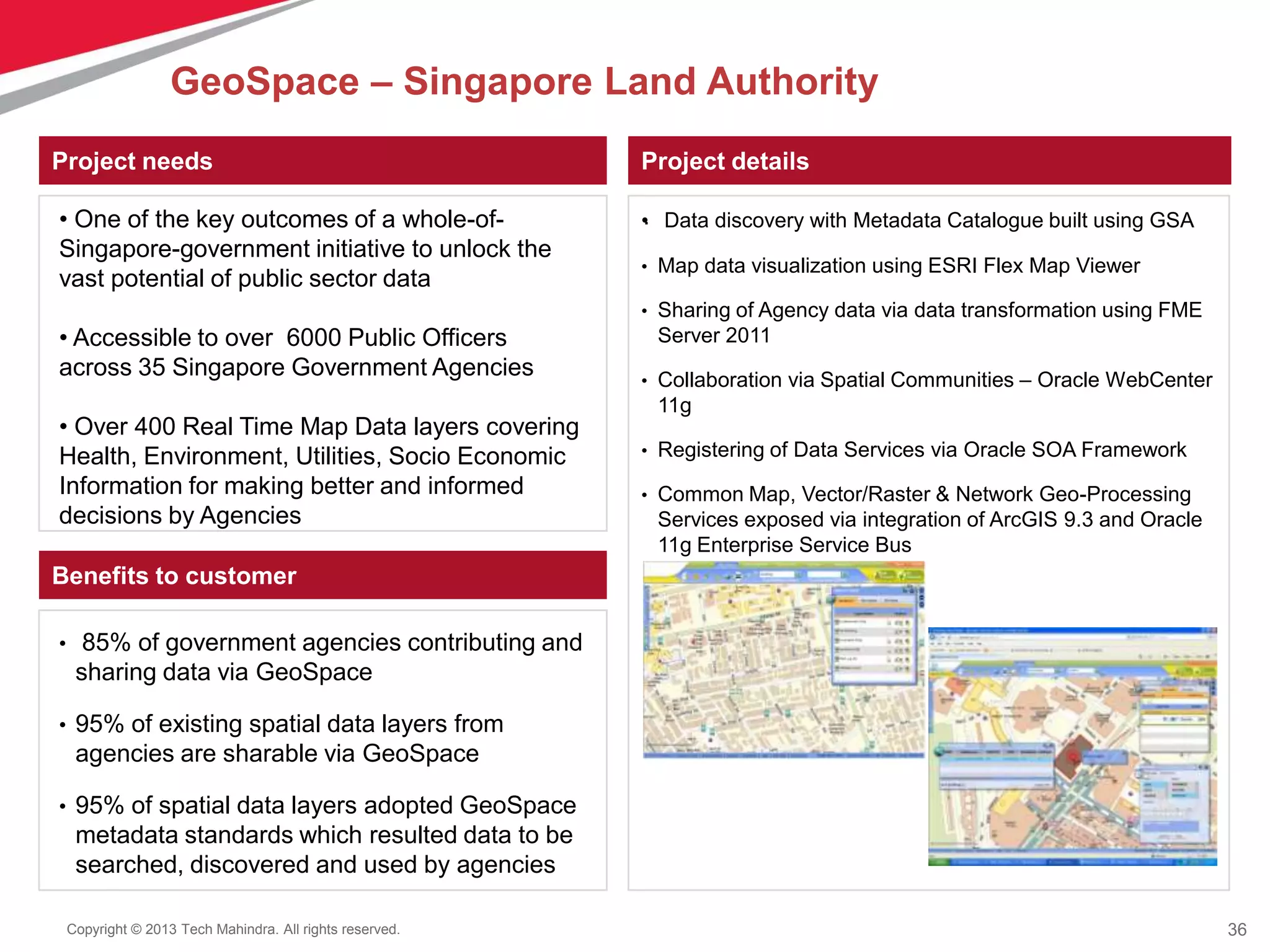 36Copyright © 2013 Tech Mahindra. All rights reserved.
Project needs Project details
.
Benefits to customer
• Data discovery with Metadata Catalogue built using GSA
• Map data visualization using ESRI Flex Map Viewer
• Sharing of Agency data via data transformation using FME
Server 2011
• Collaboration via Spatial Communities – Oracle WebCenter
11g
• Registering of Data Services via Oracle SOA Framework
• Common Map, Vector/Raster & Network Geo-Processing
Services exposed via integration of ArcGIS 9.3 and Oracle
11g Enterprise Service Bus
• 85% of government agencies contributing and
sharing data via GeoSpace
• 95% of existing spatial data layers from
agencies are sharable via GeoSpace
• 95% of spatial data layers adopted GeoSpace
metadata standards which resulted data to be
searched, discovered and used by agencies
• One of the key outcomes of a whole-of-
Singapore-government initiative to unlock the
vast potential of public sector data
• Accessible to over 6000 Public Officers
across 35 Singapore Government Agencies
• Over 400 Real Time Map Data layers covering
Health, Environment, Utilities, Socio Economic
Information for making better and informed
decisions by Agencies
GeoSpace – Singapore Land Authority
 