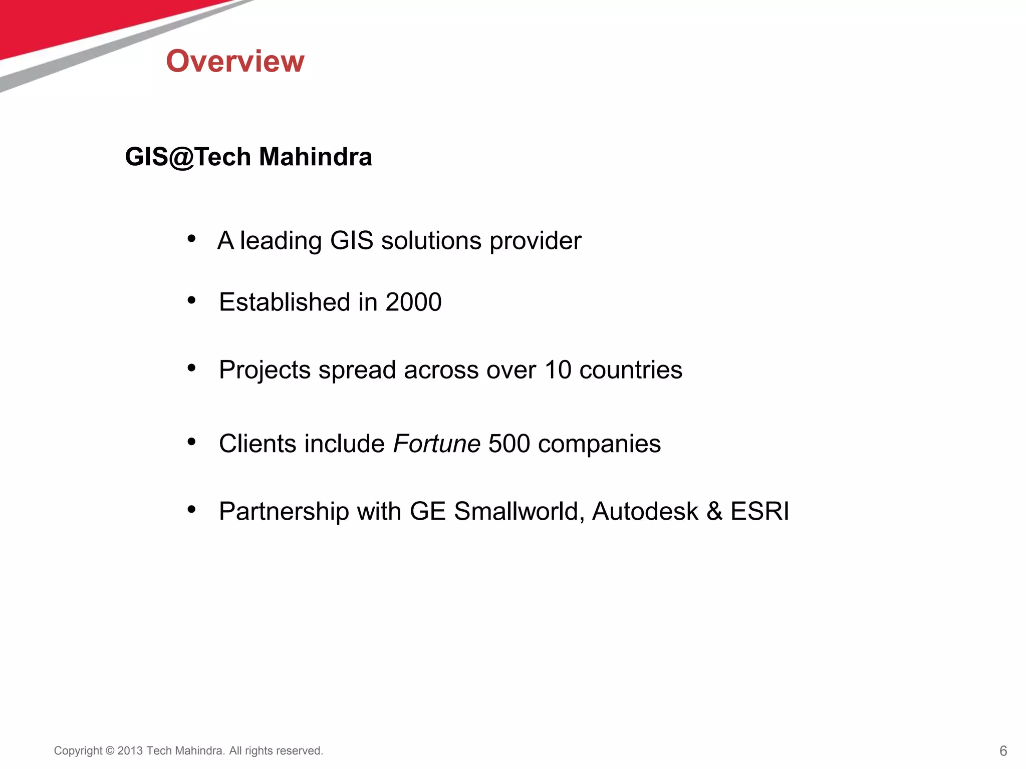 6Copyright © 2013 Tech Mahindra. All rights reserved.
• A leading GIS solutions provider
• Established in 2000
• Projects spread across over 10 countries
• Clients include Fortune 500 companies
• Partnership with GE Smallworld, Autodesk & ESRI
GIS@Tech Mahindra
Overview
 