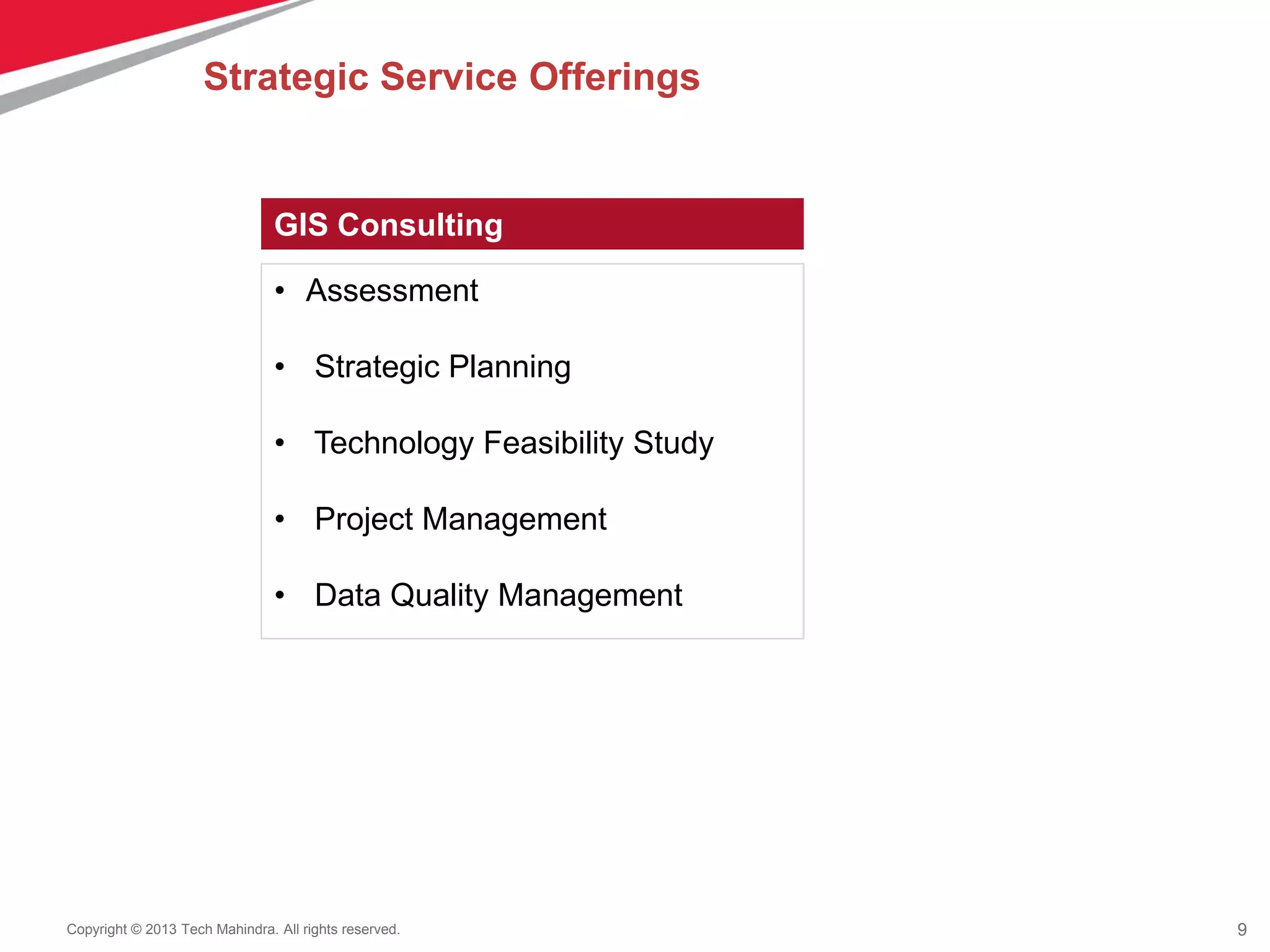 9Copyright © 2013 Tech Mahindra. All rights reserved.
GIS Consulting
• Assessment
• Strategic Planning
• Technology Feasibility Study
• Project Management
• Data Quality Management
Strategic Service Offerings
 