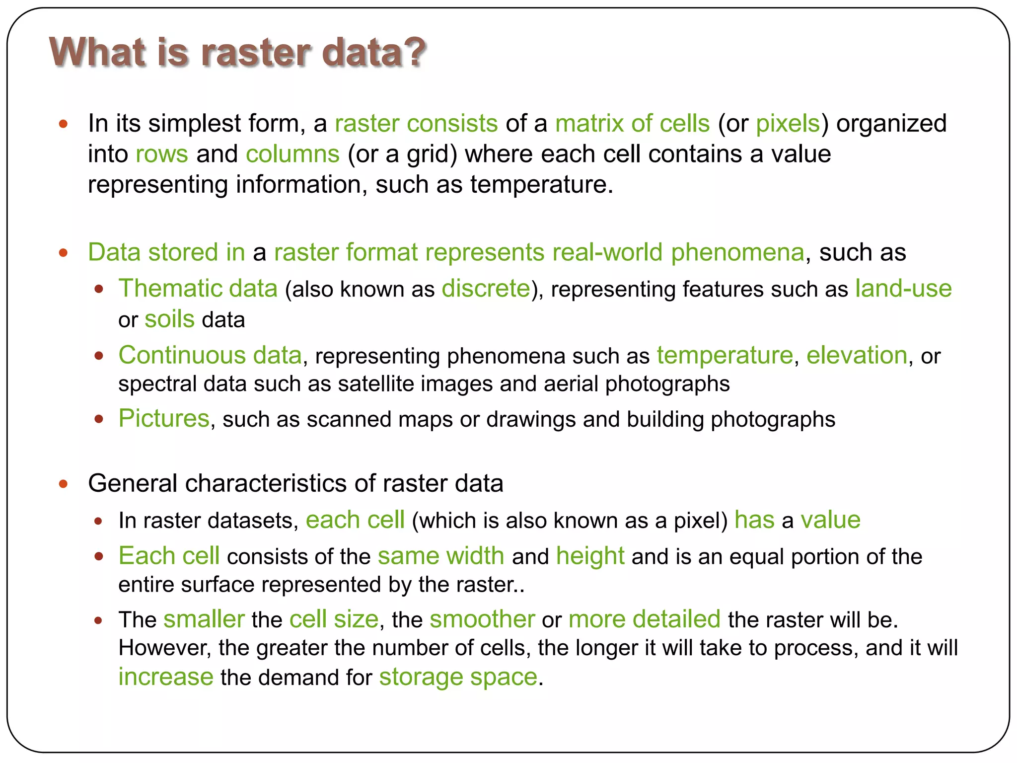 What is raster data?In its simplest form, a rasterconsists of a matrixofcells (or pixels) organized into rows and columns (or a grid) where each cell contains a value representing information, such as temperature. Datastoredin a rasterformatrepresentsreal-worldphenomena, such as Thematicdata (also known as discrete), representing features such as land-use or soils data Continuousdata, representing phenomena such as temperature, elevation, or spectral data such as satellite images and aerial photographs Pictures, such as scanned maps or drawings and building photographs General characteristics of raster dataIn raster datasets, eachcell (which is also known as a pixel) has a valueEachcell consists of the samewidth and height and is an equal portion of the entire surface represented by the raster..The smaller the cellsize, the smoother or moredetailed the raster will be. However, the greater the number of cells, the longer it will take to process, and it will increase the demand for storagespace.