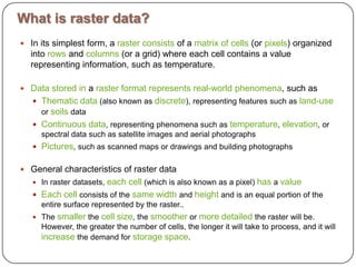 What is raster data?In its simplest form, a rasterconsists of a matrixofcells (or pixels) organized into rows and columns (or a grid) where each cell contains a value representing information, such as temperature. Datastoredin a rasterformatrepresentsreal-worldphenomena, such as Thematicdata (also known as discrete), representing features such as land-use or soils data Continuousdata, representing phenomena such as temperature, elevation, or spectral data such as satellite images and aerial photographs Pictures, such as scanned maps or drawings and building photographs General characteristics of raster dataIn raster datasets, eachcell (which is also known as a pixel) has a valueEachcell consists of the samewidth and height and is an equal portion of the entire surface represented by the raster..The smaller the cellsize, the smoother or moredetailed the raster will be. However, the greater the number of cells, the longer it will take to process, and it will increase the demand for storagespace.