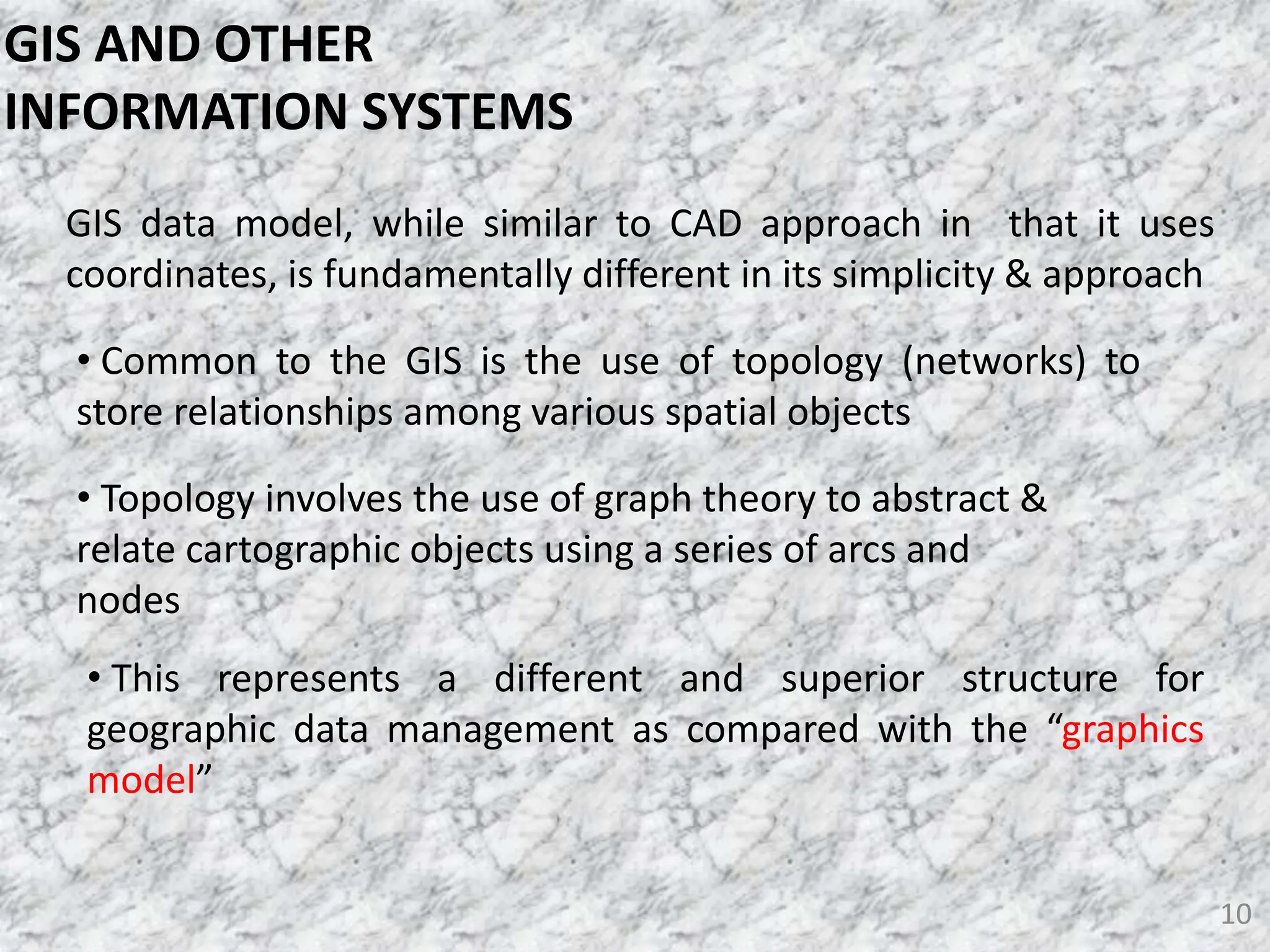 10
GIS data model, while similar to CAD approach in that it uses
coordinates, is fundamentally different in its simplicity & approach
• Common to the GIS is the use of topology (networks) to
store relationships among various spatial objects
• Topology involves the use of graph theory to abstract &
relate cartographic objects using a series of arcs and
nodes
• This represents a different and superior structure for
geographic data management as compared with the “graphics
model”
GIS AND OTHER
INFORMATION SYSTEMS
 
