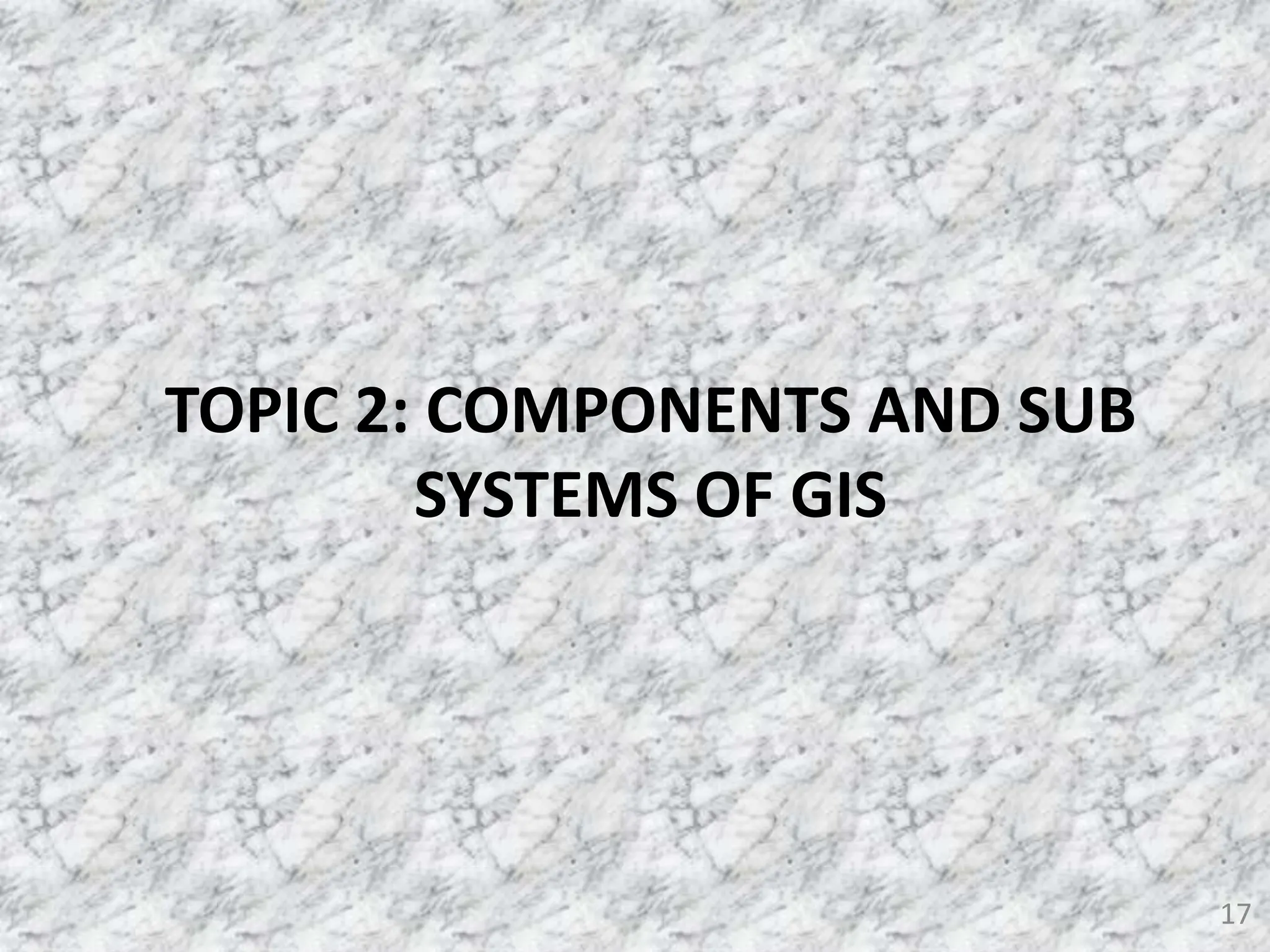 17
TOPIC 2: COMPONENTS AND SUB
SYSTEMS OF GIS
 