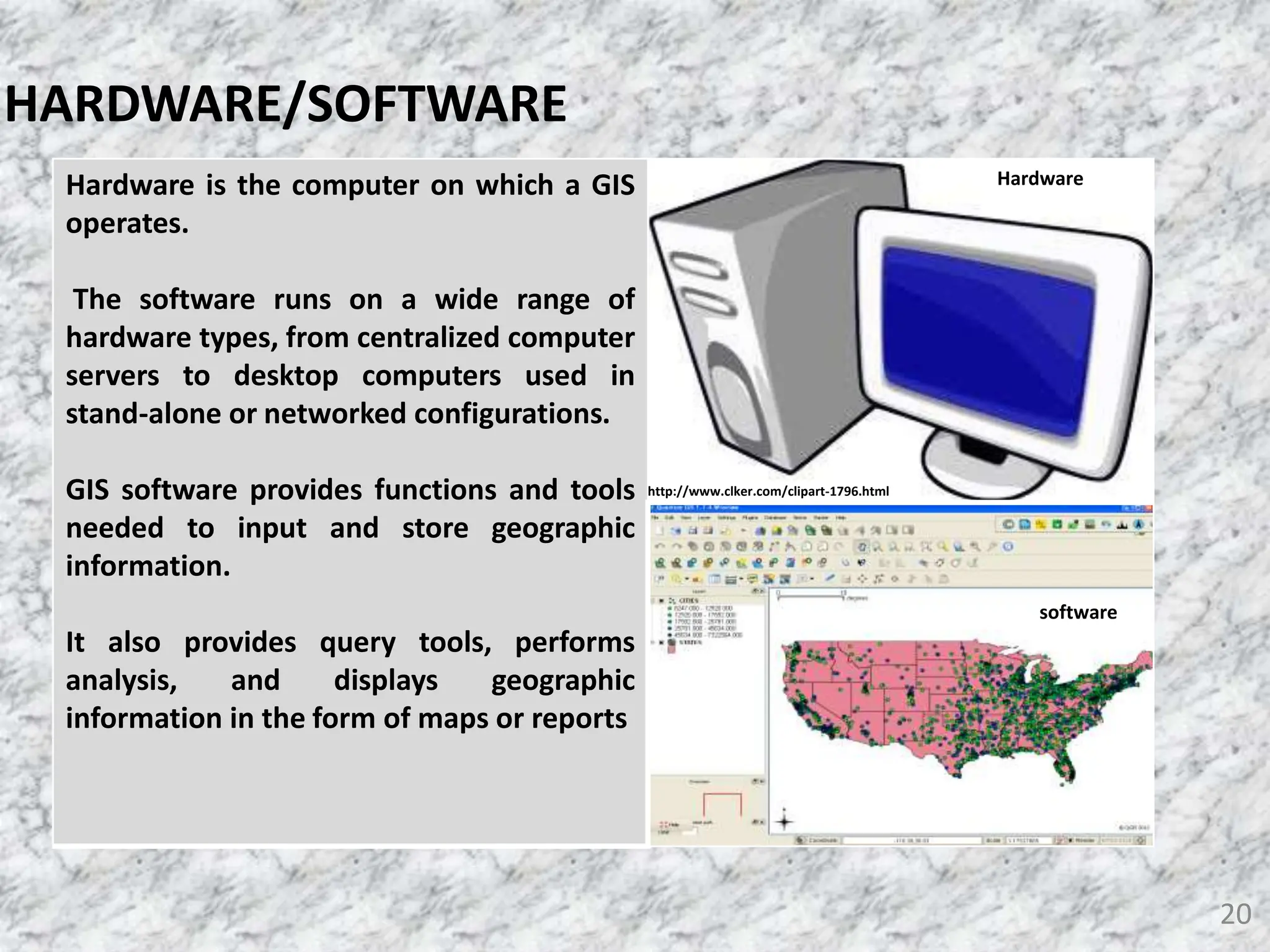 20
HARDWARE/SOFTWARE
Hardware is the computer on which a GIS
operates.
The software runs on a wide range of
hardware types, from centralized computer
servers to desktop computers used in
stand-alone or networked configurations.
GIS software provides functions and tools
needed to input and store geographic
information.
It also provides query tools, performs
analysis, and displays geographic
information in the form of maps or reports
Hardware
software
http://www.clker.com/clipart-1796.html
 