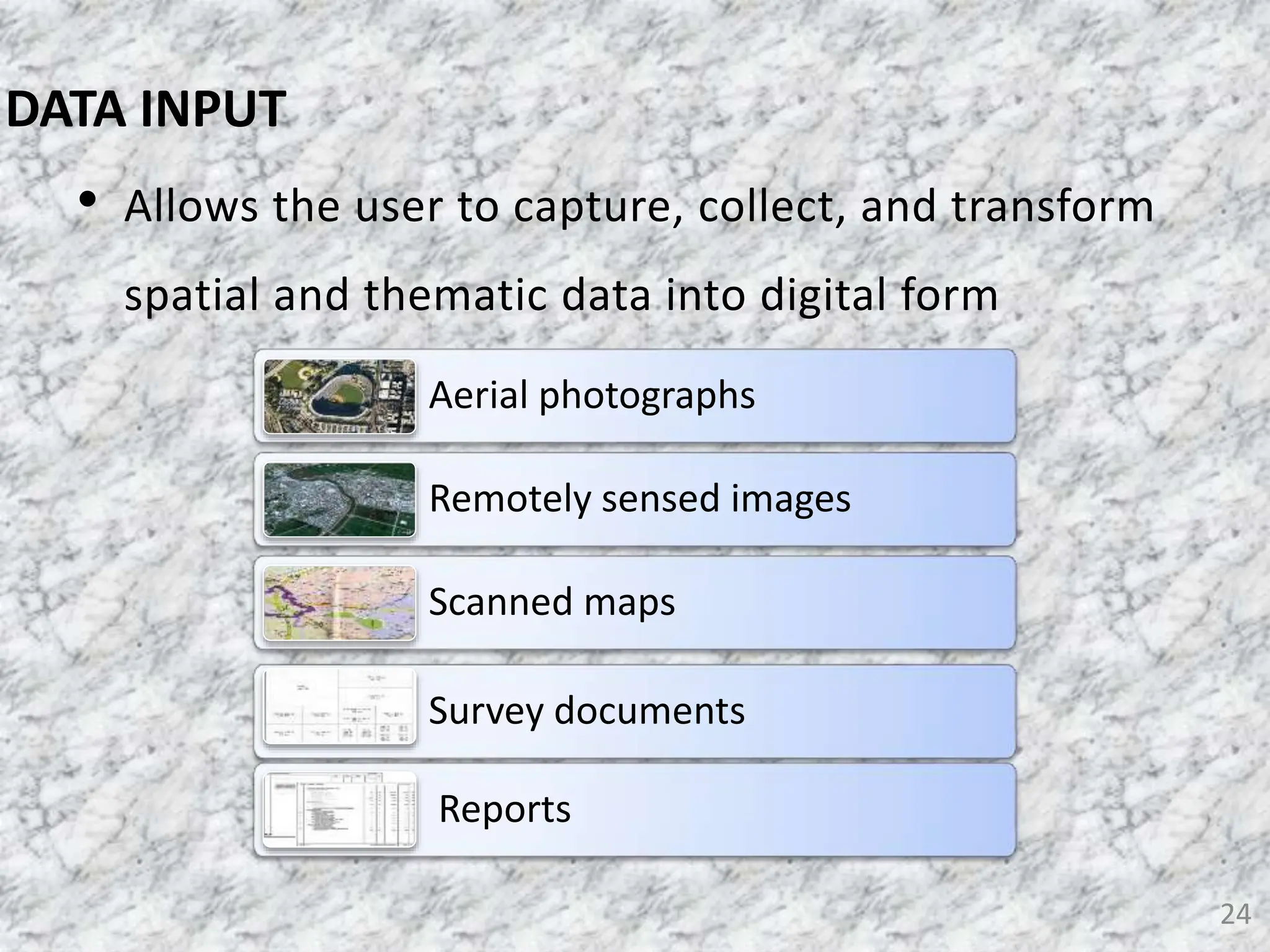 • Allows the user to capture, collect, and transform
spatial and thematic data into digital form
24
DATA INPUT
Aerial photographs
Remotely sensed images
Scanned maps
Survey documents
Reports
 