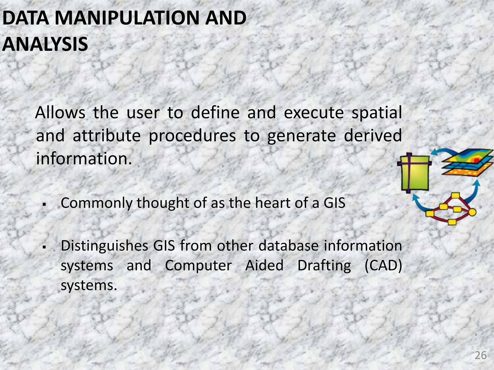 Allows the user to define and execute spatial
and attribute procedures to generate derived
information.
 Commonly thought of as the heart of a GIS
 Distinguishes GIS from other database information
systems and Computer Aided Drafting (CAD)
systems.
26
DATA MANIPULATION AND
ANALYSIS
 