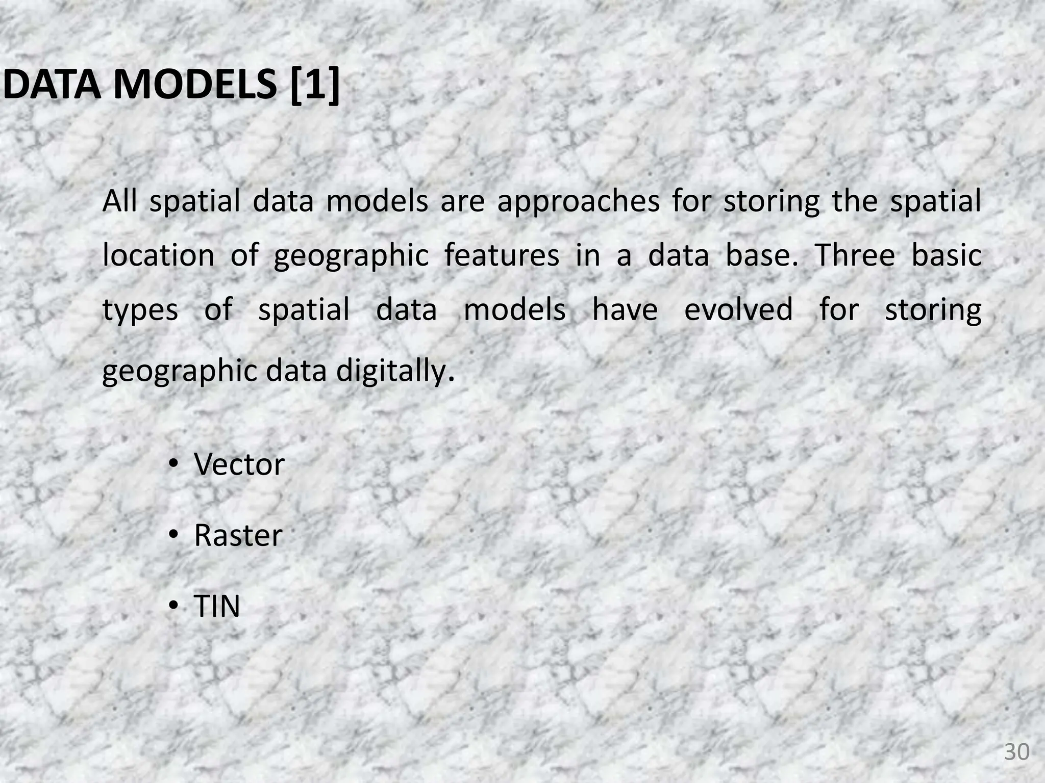 All spatial data models are approaches for storing the spatial
location of geographic features in a data base. Three basic
types of spatial data models have evolved for storing
geographic data digitally.
• Vector
• Raster
• TIN
30
DATA MODELS [1]
 