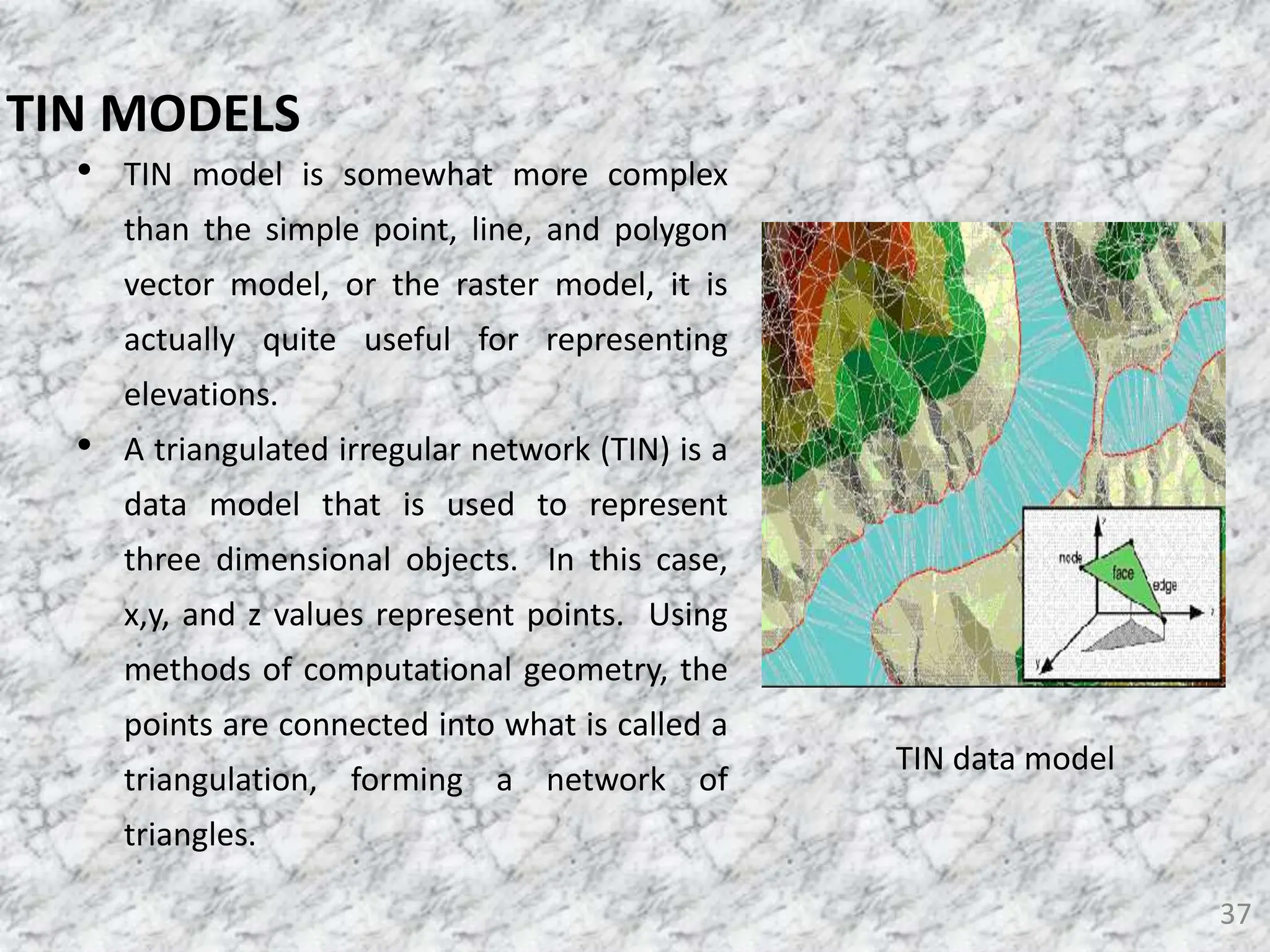 • TIN model is somewhat more complex
than the simple point, line, and polygon
vector model, or the raster model, it is
actually quite useful for representing
elevations.
• A triangulated irregular network (TIN) is a
data model that is used to represent
three dimensional objects. In this case,
x,y, and z values represent points. Using
methods of computational geometry, the
points are connected into what is called a
triangulation, forming a network of
triangles.
37
TIN MODELS
TIN data model
 