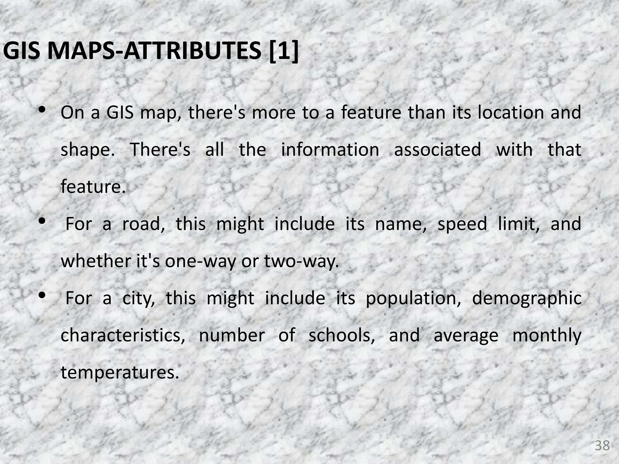 • On a GIS map, there's more to a feature than its location and
shape. There's all the information associated with that
feature.
• For a road, this might include its name, speed limit, and
whether it's one-way or two-way.
• For a city, this might include its population, demographic
characteristics, number of schools, and average monthly
temperatures.
38
GIS MAPS-ATTRIBUTES [1]
 