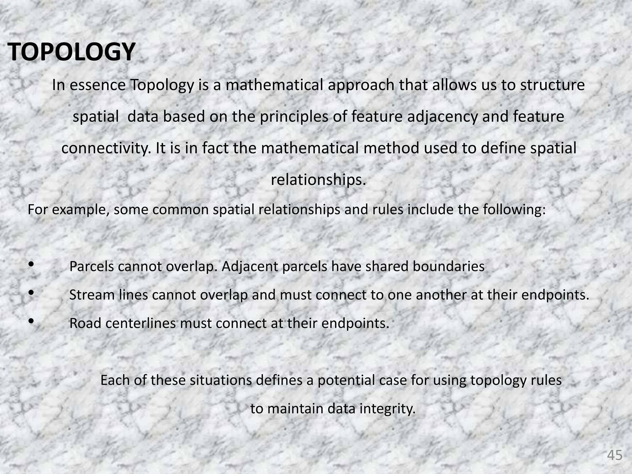 In essence Topology is a mathematical approach that allows us to structure
spatial data based on the principles of feature adjacency and feature
connectivity. It is in fact the mathematical method used to define spatial
relationships.
For example, some common spatial relationships and rules include the following:
• Parcels cannot overlap. Adjacent parcels have shared boundaries
• Stream lines cannot overlap and must connect to one another at their endpoints.
• Road centerlines must connect at their endpoints.
Each of these situations defines a potential case for using topology rules
to maintain data integrity.
45
TOPOLOGY
 