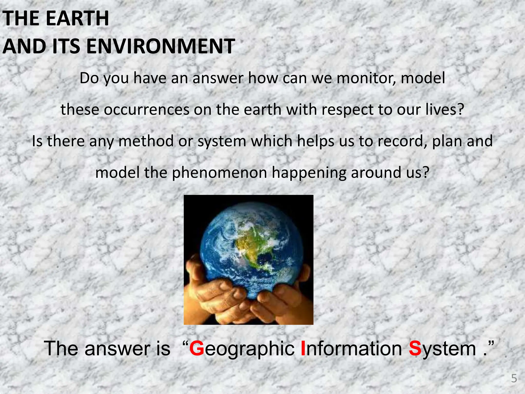Do you have an answer how can we monitor, model
these occurrences on the earth with respect to our lives?
Is there any method or system which helps us to record, plan and
model the phenomenon happening around us?
5
The answer is “Geographic Information System .”
THE EARTH
AND ITS ENVIRONMENT
 