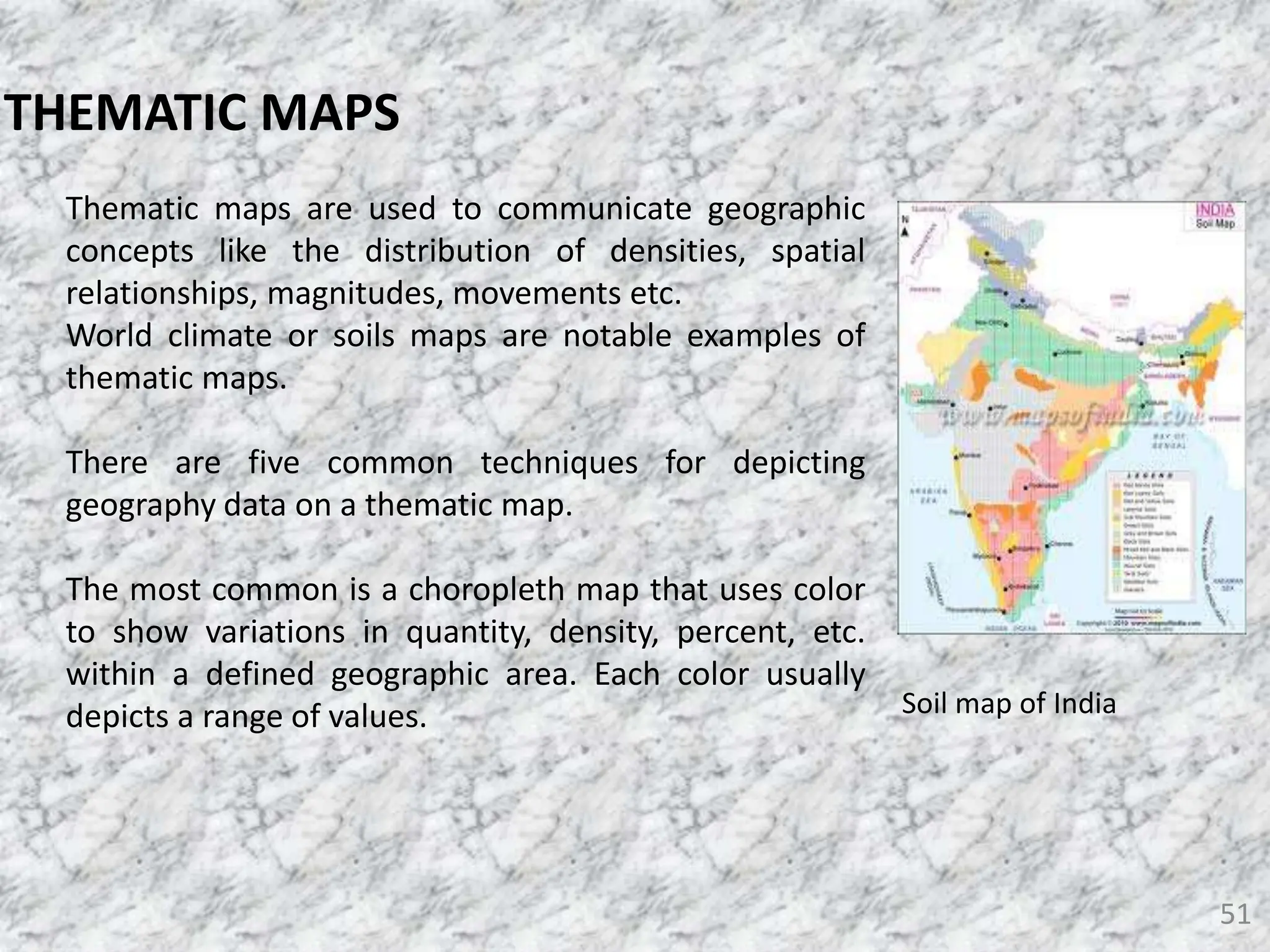 51
THEMATIC MAPS
Thematic maps are used to communicate geographic
concepts like the distribution of densities, spatial
relationships, magnitudes, movements etc.
World climate or soils maps are notable examples of
thematic maps.
There are five common techniques for depicting
geography data on a thematic map.
The most common is a choropleth map that uses color
to show variations in quantity, density, percent, etc.
within a defined geographic area. Each color usually
depicts a range of values. Soil map of India
 