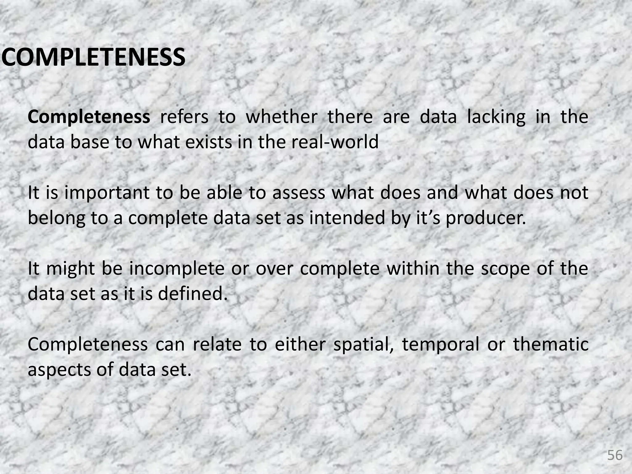 56
COMPLETENESS
Completeness refers to whether there are data lacking in the
data base to what exists in the real-world
It is important to be able to assess what does and what does not
belong to a complete data set as intended by it’s producer.
It might be incomplete or over complete within the scope of the
data set as it is defined.
Completeness can relate to either spatial, temporal or thematic
aspects of data set.
 