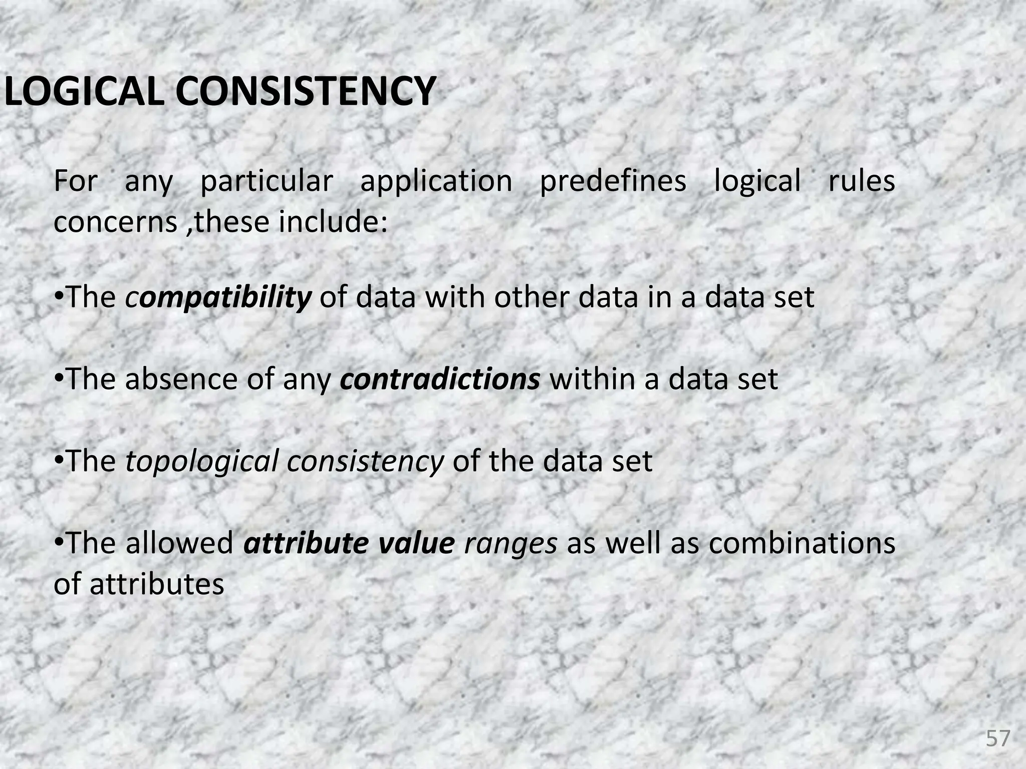 57
LOGICAL CONSISTENCY
For any particular application predefines logical rules
concerns ,these include:
•The compatibility of data with other data in a data set
•The absence of any contradictions within a data set
•The topological consistency of the data set
•The allowed attribute value ranges as well as combinations
of attributes
 