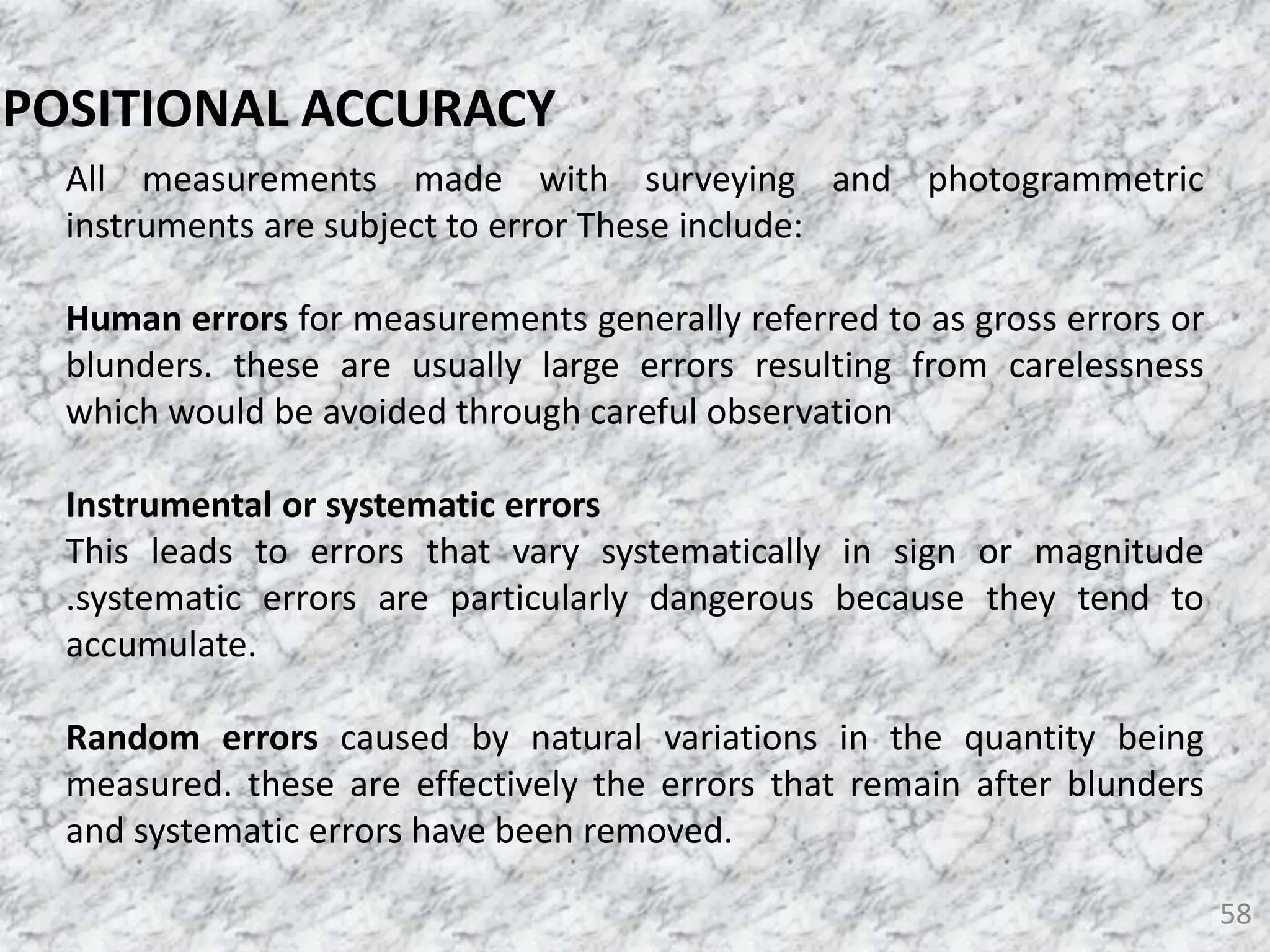 58
POSITIONAL ACCURACY
All measurements made with surveying and photogrammetric
instruments are subject to error These include:
Human errors for measurements generally referred to as gross errors or
blunders. these are usually large errors resulting from carelessness
which would be avoided through careful observation
Instrumental or systematic errors
This leads to errors that vary systematically in sign or magnitude
.systematic errors are particularly dangerous because they tend to
accumulate.
Random errors caused by natural variations in the quantity being
measured. these are effectively the errors that remain after blunders
and systematic errors have been removed.
 