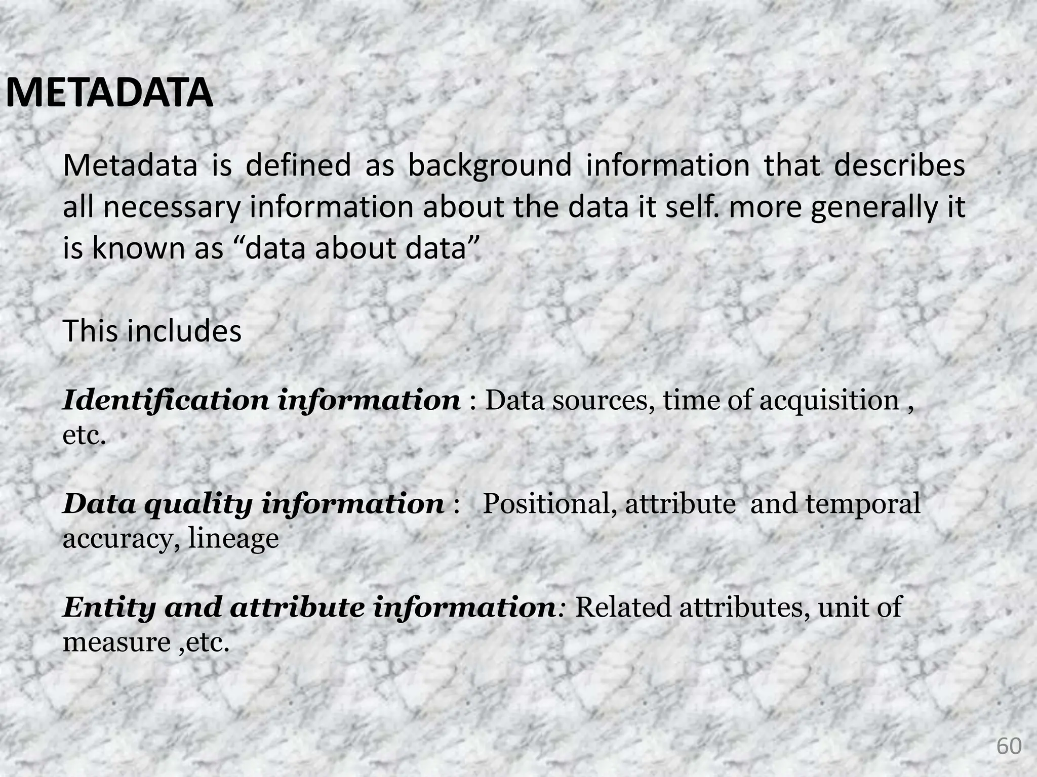 60
METADATA
Metadata is defined as background information that describes
all necessary information about the data it self. more generally it
is known as “data about data”
This includes
Identification information : Data sources, time of acquisition ,
etc.
Data quality information : Positional, attribute and temporal
accuracy, lineage
Entity and attribute information: Related attributes, unit of
measure ,etc.
 