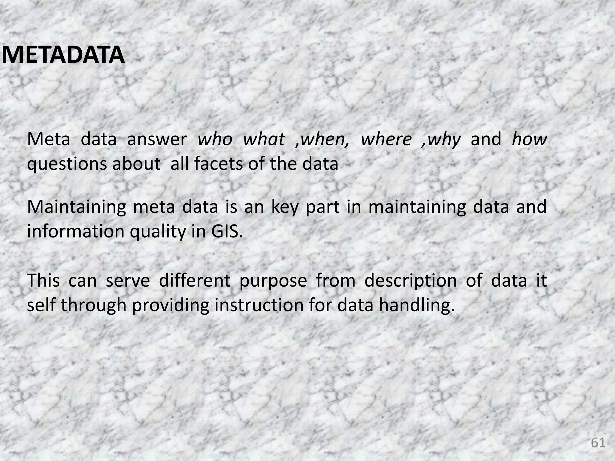 61
Meta data answer who what ,when, where ,why and how
questions about all facets of the data
Maintaining meta data is an key part in maintaining data and
information quality in GIS.
This can serve different purpose from description of data it
self through providing instruction for data handling.
METADATA
 