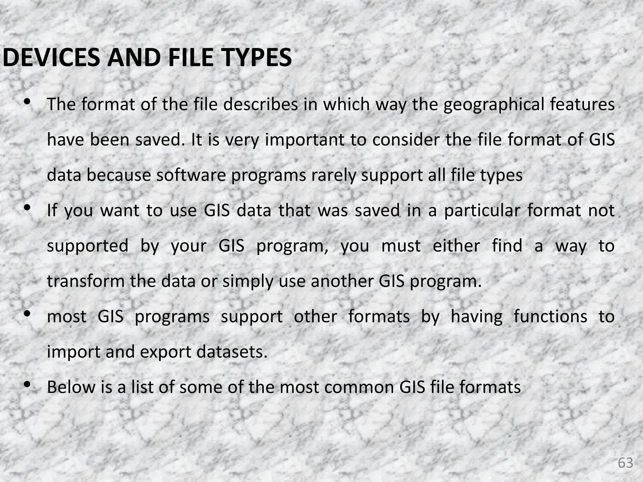 • The format of the file describes in which way the geographical features
have been saved. It is very important to consider the file format of GIS
data because software programs rarely support all file types
• If you want to use GIS data that was saved in a particular format not
supported by your GIS program, you must either find a way to
transform the data or simply use another GIS program.
• most GIS programs support other formats by having functions to
import and export datasets.
• Below is a list of some of the most common GIS file formats
63
DEVICES AND FILE TYPES
 