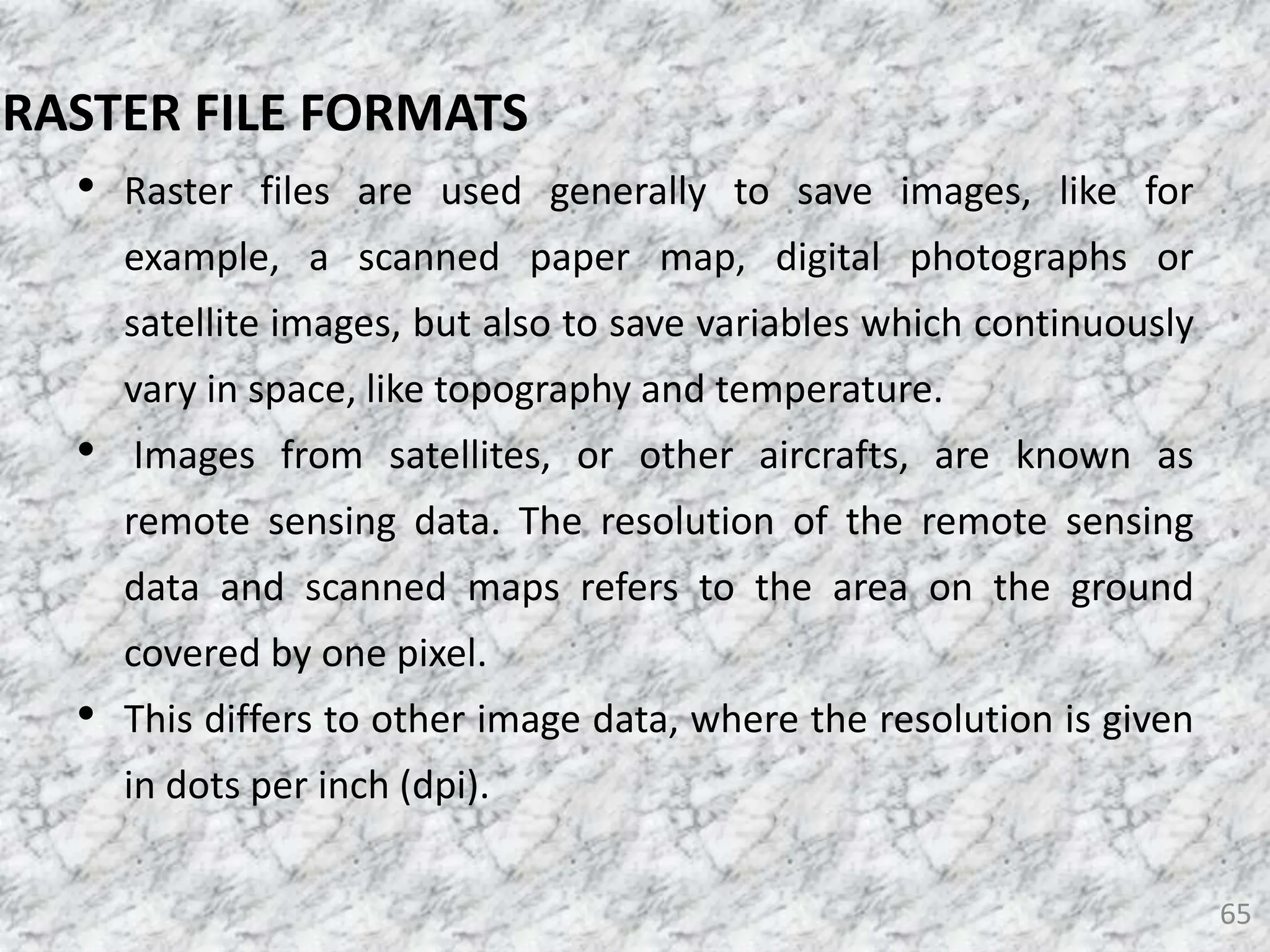 • Raster files are used generally to save images, like for
example, a scanned paper map, digital photographs or
satellite images, but also to save variables which continuously
vary in space, like topography and temperature.
• Images from satellites, or other aircrafts, are known as
remote sensing data. The resolution of the remote sensing
data and scanned maps refers to the area on the ground
covered by one pixel.
• This differs to other image data, where the resolution is given
in dots per inch (dpi).
65
RASTER FILE FORMATS
 