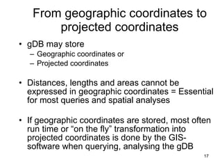 From geographic coordinates to projected coordinates gDB may store Geographic coordinates or Projected coordinates Distances, lengths and areas cannot be expressed in geographic coordinates = Essential for most queries and spatial analyses  If geographic coordinates are stored, most often run time or “on the fly” transformation into projected coordinates is done by the GIS-software when querying, analysing the gDB 