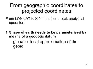 From geographic coordinates to projected coordinates From LON-LAT to X-Y = mathematical, analytical operation 1. Shape of earth needs to be parameterised by means of a geodetic datum global or local approximation of the geoid 
