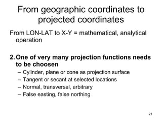 From geographic coordinates to projected coordinates From LON-LAT to X-Y = mathematical, analytical operation 2. One of very many projection functions needs to be choosen Cylinder, plane or cone as projection surface Tangent or secant at selected locations Normal, transversal, arbitrary False easting, false northing 