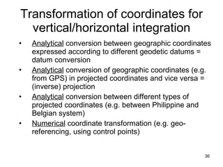 Transformation of coordinates for vertical/horizontal integration Analytical  conversion between geographic coordinates expressed according to different geodetic datums = datum conversion Analytical  conversion of geographic coordinates (e.g. from GPS) in projected coordinates and vice versa = (inverse) projection Analytical  conversion between different types of projected coordinates (e.g. between Philippine and Belgian system) Numerical  coordinate transformation (e.g. geo-referencing, using control points) 