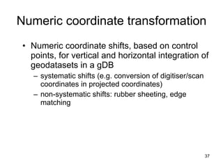 Numeric coordinate transformation Numeric coordinate shifts, based on control points, for vertical and horizontal integration of geodatasets in a gDB systematic shifts (e.g. conversion of digitiser/scan coordinates in projected coordinates) non-systematic shifts: rubber sheeting, edge matching 