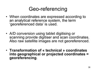 Geo-referencing When coordinates are expressed according to an analytical reference system, the term ‘georeferenced data’ is used. A/D conversion using tablet digitising or scanning provide digitiser and scan coordinates. Also raw satellite images are not georeferenced.  Transformation of « technical » coordinates into geographical or projected coordinates = georeferencing . 