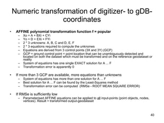 Numeric transformation of digitizer- to gDB-coordinates AFFINE polynomial transformation function f = popular Xo = A + BXi + CYi  Yo = D + EXi + FYi 2 * 3 unknowns: A, B, C and D, E, F 2 * 3 equations required to compute the unknonws  Equations are derived from 3 control points (3X and 3Y) (GCP) GCP = ground control point = point location that can be unambiguously detected and located on both the dataset which must be transformed and on the reference geodataset or reality System of equations has one single EXACT solution for A ... F Transformation error is apparently 0 If more than 3 GCP are available, more equations than unknowns System of equations has more than one solution for A ... F Best solution for A ... F can be found by the Least-Squares method Transformation error can be computed  (RMSe - ROOT MEAN SQUARE ERROR)  If RMSe is sufficiently low Parameterised AFFINE equations can be applied to  all  input-points (point objects, nodes, vertices). Result = transformed output-geodataset 