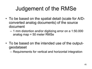 Judgement of the RMSe To be based on the spatial detail (scale for A/D-converted analog documents) of the source document 1 mm distortion and/or digitizing error on a 1:50.000 analog map = 50 meter RMSe To be based on the intended use of the output-geodataset Requirements for vertical and horizontal integration 